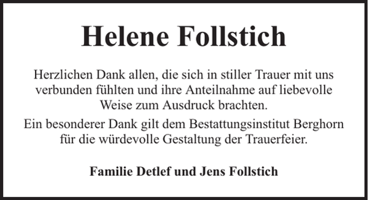<p>Helene Follstich<br />Herzlichen Dank allen, die sich in stiller Trauer mit uns<br />verbunden fühlten und ihre Anteilnahme auf liebevolle<br />Weise zum Ausdruck brachten.<br />Ein besonderer Dank gilt dem Bestattungsinstitut Berghorn<br />für die würdevolle Gestaltung der Trauerfeier.<br />Familie Detlef und Jens Follstich</p>