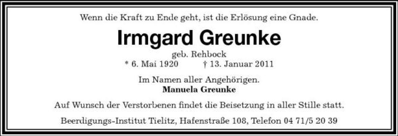<p>Wenn die Kraft zu Ende geht, ist die Erlösung eine Gnade.</p><p>Irmgard Greunke<br />geb. Rehbock * 6. Mai 1920 † 13. Januar 2011 Im Namen aller Angehörigen. Manuela Greunke Auf Wunsch der Verstorbenen ﬁndet die Beisetzung in aller Stille statt. Beerdigungs-Institut Tielitz, Hafenstraße 108, Telefon 04 71/5 20 39</p>