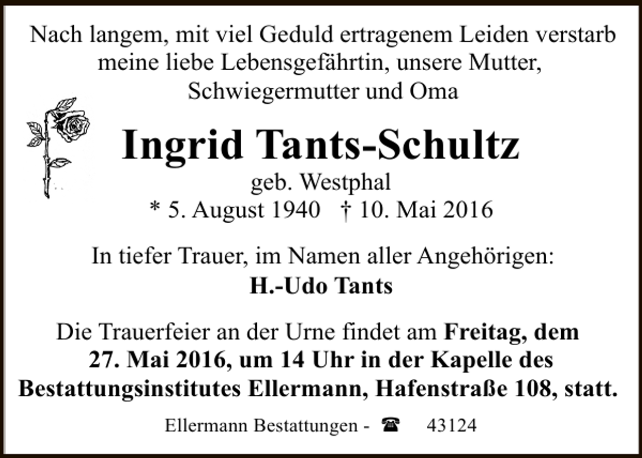 <p>Nach langem, mit viel Geduld ertragenem Leiden verstarb<br />meine liebe Lebensgefährtin, unsere Mutter,<br />Schwiegermutter und Oma</p><p>Ingrid Tants-Schultz<br />geb. Westphal<br />* 5. August 1940 † 10. Mai 2016</p><p>In tiefer Trauer, im Namen aller Angehörigen:<br />H.-Udo Tants<br />Die Trauerfeier an der Urne findet am Freitag, dem<br />27. Mai 2016, um 14 Uhr in der Kapelle des<br />Bestattungsinstitutes Ellermann, Hafenstraße 108, statt.<br />Ellermann Bestattungen - (</p><p>43124</p>