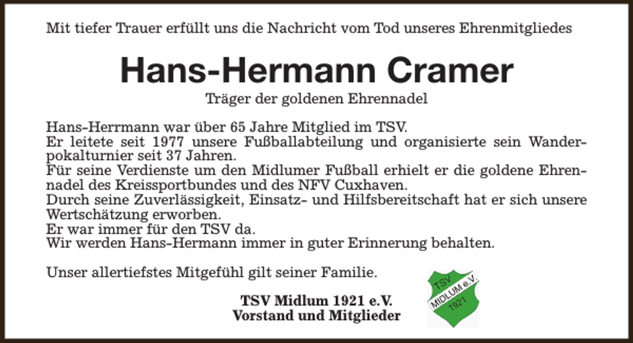 <p>Mit tiefer Trauer erfüllt uns die Nachricht vom Tod unseres Ehrenmitgliedes</p><p>Hans-Hermann Cramer<br />Träger der goldenen Ehrennadel</p><p>Hans-Herrmann war über 65 Jahre Mitglied im TSV.<br />Er leitete seit 1977 unsere Fußballabteilung und organisierte sein Wanderpokalturnier seit 37 Jahren.<br />Für seine Verdienste um den Midlumer Fußball erhielt er die goldene Ehrennadel des Kreissportbundes und des NFV Cuxhaven.<br />Durch seine Zuverlässigkeit, Einsatz- und Hilfsbereitschaft hat er sich unsere<br />Wertschätzung erworben.<br />Er war immer für den TSV da.<br />Wir werden Hans-Hermann immer in guter Erinnerung behalten.<br />Unser allertiefstes Mitgefühl gilt seiner Familie.<br />TSV Midlum 1921 e.V.<br />Vorstand und Mitglieder</p>