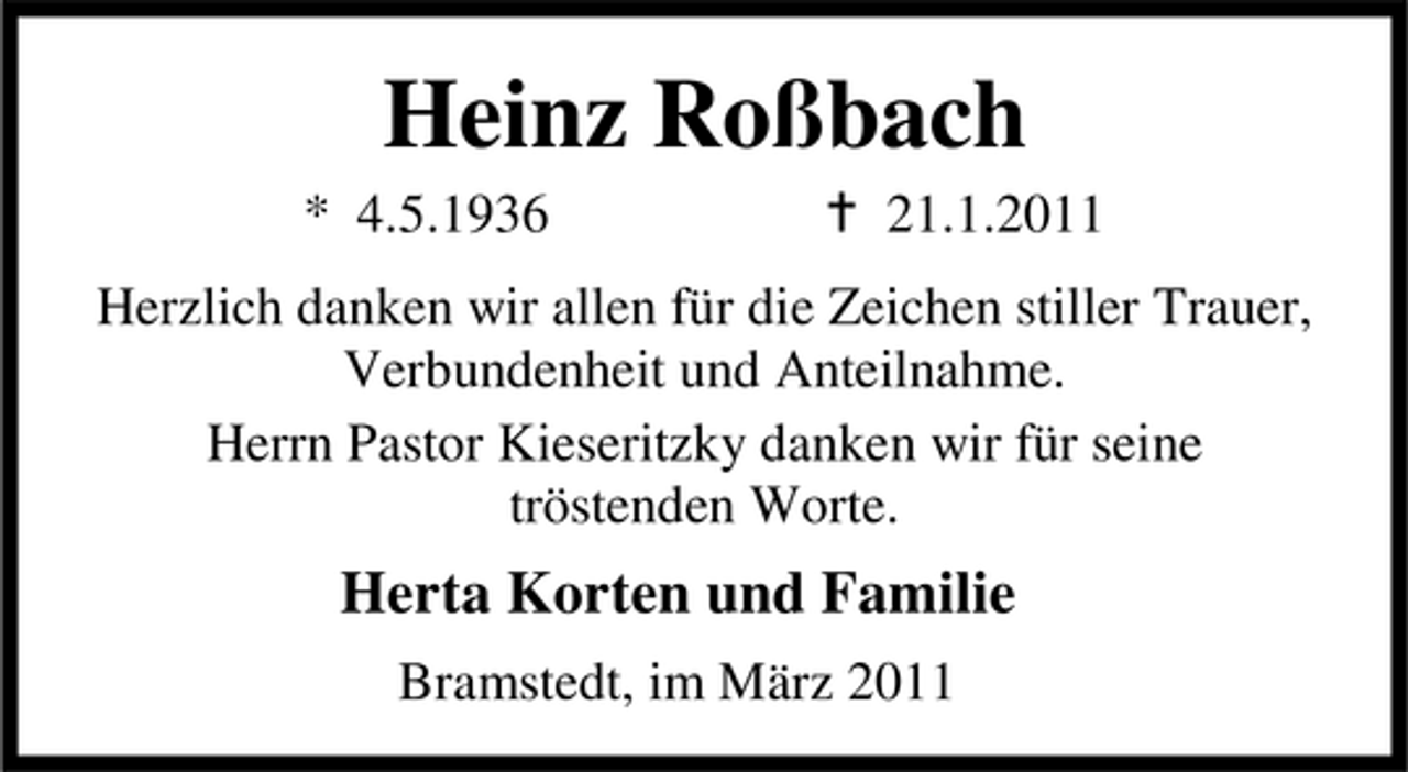 <p>Heinz Roßbach<br />* 4.5.1936 21.1.2011 Herzlich danken wir allen für die Zeichen stiller Trauer, Verbundenheit und Anteilnahme. Herrn Pastor Kieseritzky danken wir für seine tröstenden Worte.</p><p>Herta Korten und Familie<br />Bramstedt, im März 2011</p>