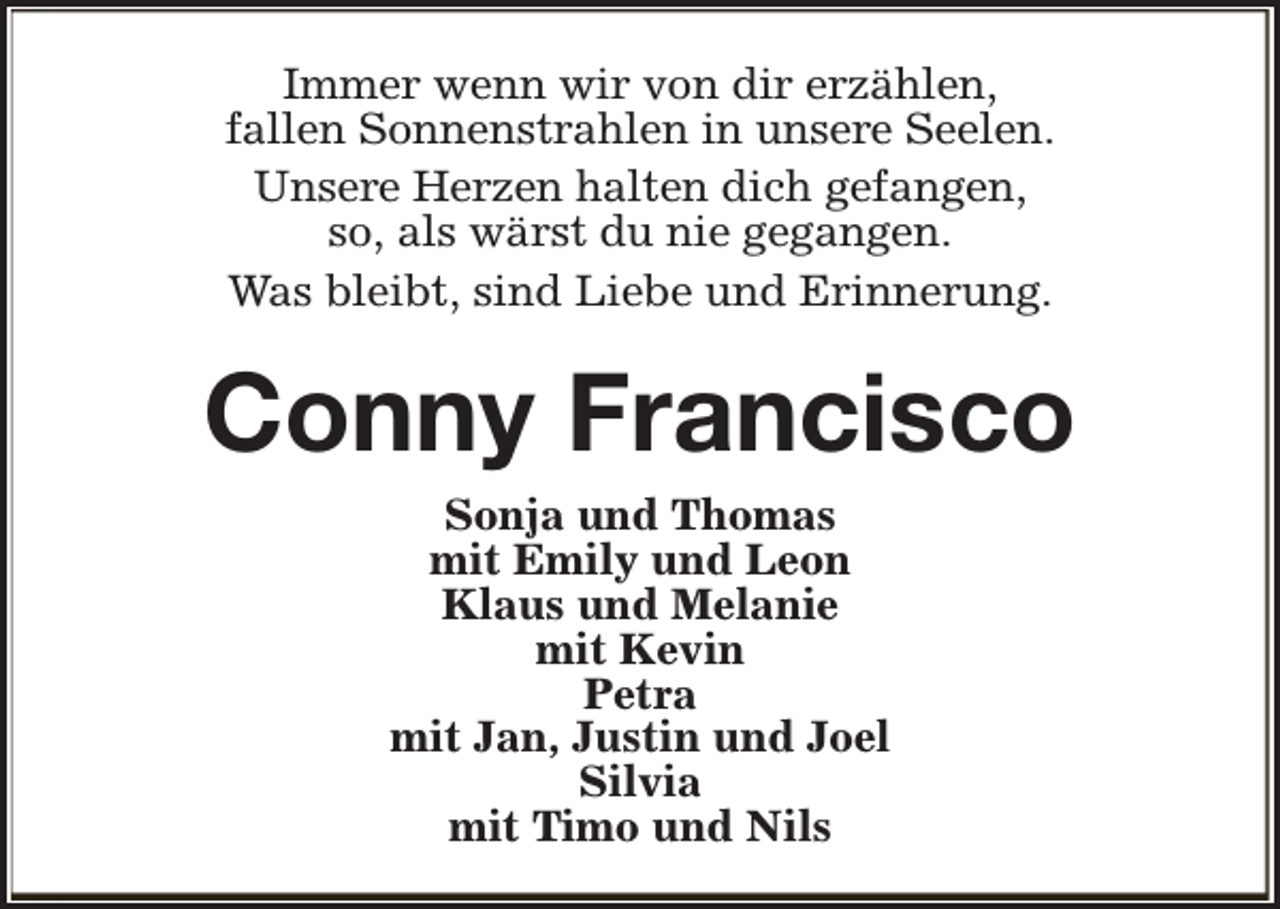 <p>Immer wenn wir von dir erzählen,<br />fallen Sonnenstrahlen in unsere Seelen.<br />Unsere Herzen halten dich gefangen,<br />so, als wärst du nie gegangen.<br />Was bleibt, sind Liebe und Erinnerung.</p><p>Conny Francisco<br />Sonja und Thomas<br />mit Emily und Leon<br />Klaus und Melanie<br />mit Kevin<br />Petra<br />mit Jan, Justin und Joel<br />Silvia<br />mit Timo und Nils</p>