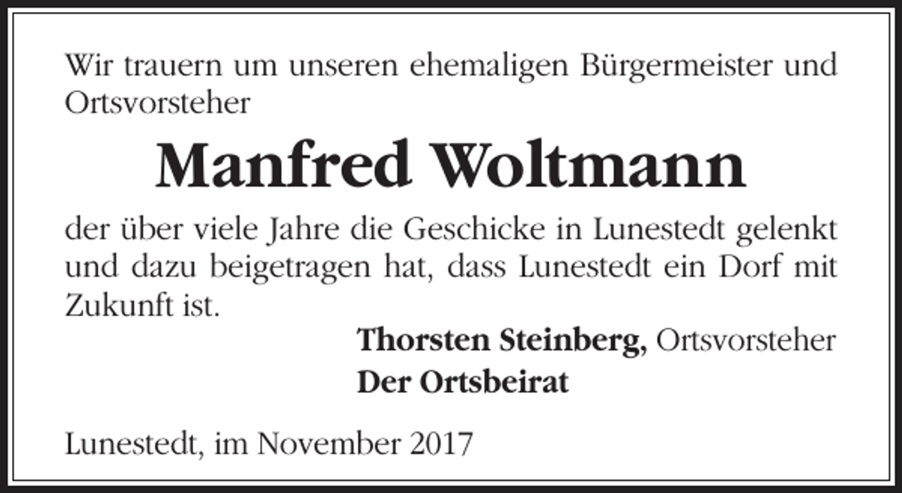 <p>Wir trauern um unseren ehemaligen Bürgermeister und<br />Ortsvorsteher</p><p>Manfred Woltmann</p><p>der über viele Jahre die Geschicke in Lunestedt gelenkt<br />und dazu beigetragen hat, dass Lunestedt ein Dorf mit<br />Zukunft ist.<br />Thorsten Steinberg, Ortsvorsteher<br />Der Ort<br />rtsbeirat<br />Lunestedt, im November 2017</p>