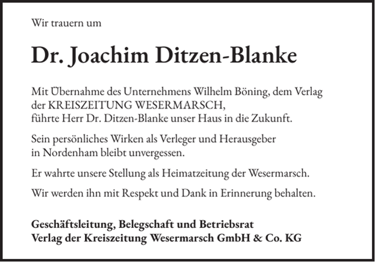 <p>Wir trauern um</p><p>Dr. Joachim Ditzen-Blanke<br />Mit Übernahme des Unternehmens Wilhelm Böning, dem Verlag<br />der KREISZEITUNG WESERMARSCH,<br />führte Herr Dr. Ditzen-Blanke unser Haus in die Zukunft.<br />Sein persönliches Wirken als Verleger und Herausgeber<br />in Nordenham bleibt unvergessen.<br />Er wahrte unsere Stellung als Heimatzeitung der Wesermarsch.<br />Wir werden ihn mit Respekt und Dank in Erinnerung behalten.<br />Geschäftsleitung, Belegschaft und Betriebsrat<br />Verlag der Kreiszeitung Wesermarsch GmbH &amp; Co. KG</p>