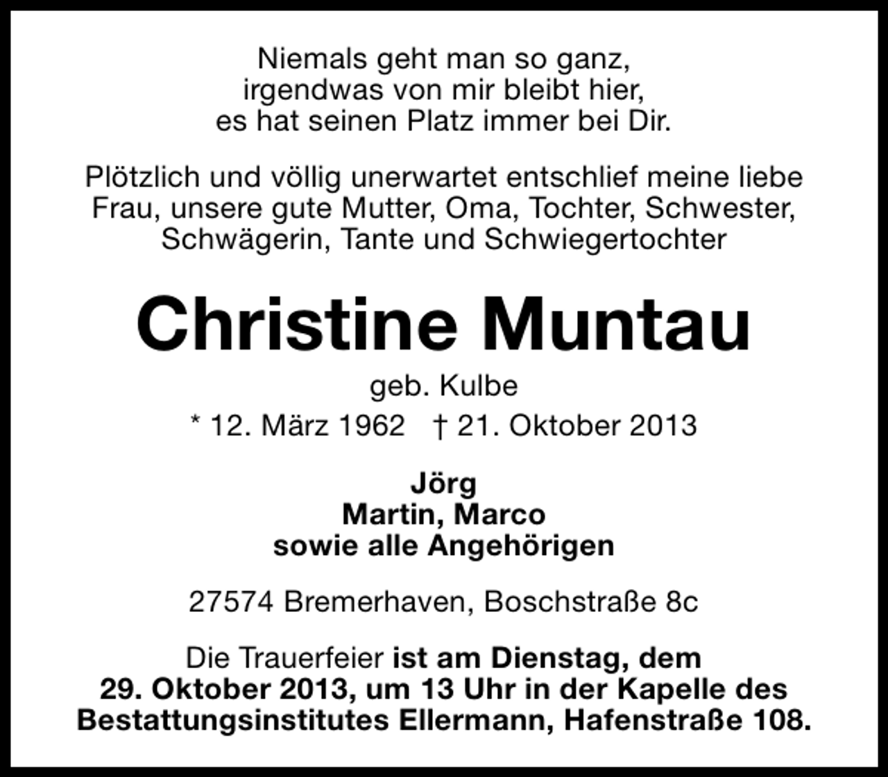 <p>Niemals geht man so ganz,<br />irgendwas von mir bleibt hier,<br />es hat seinen Platz immer bei Dir.<br />Plötzlich und völlig unerwartet entschlief meine liebe<br />Frau, unsere gute Mutter, Oma, Tochter, Schwester,<br />Schwägerin, Tante und Schwiegertochter</p>
<p>Christine Muntau<br />geb. Kulbe<br />* 12. März 1962 † 21. Oktober 2013<br />Jörg<br />Martin, Marco<br />sowie alle Angehörigen<br />27574 Bremerhaven, Boschstraße 8c<br />Die Trauerfeier ist am Dienstag, dem<br />29. Oktober 2013, um 13 Uhr in der Kapelle des<br />Bestattungsinstitutes Ellermann, Hafenstraße 108.</p>