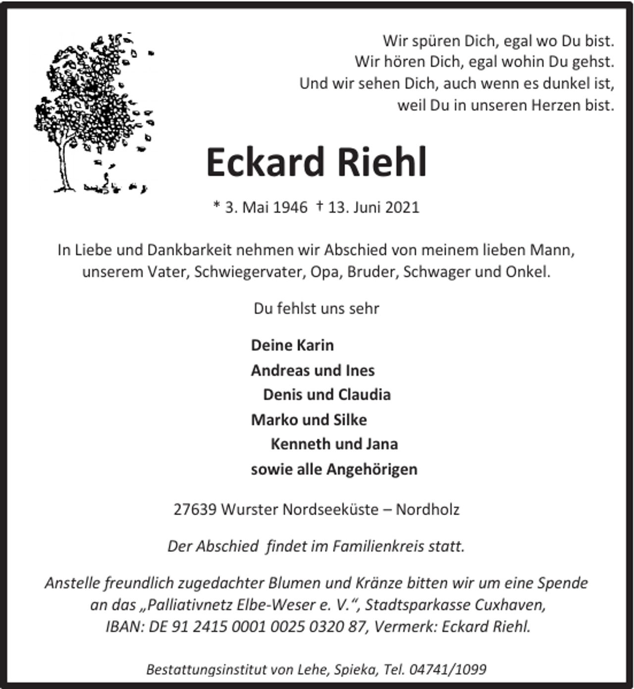 <p>Wir spüren Dich, egal wo Du bist.<br />Wir hören Dich, egal wohin Du gehst.<br />Und wir sehen Dich, auch wenn es dunkel ist,<br />weil Du in unseren Herzen bist.</p><p>Eckard Riehl<br />* 3. Mai 1946 † 13. Juni 2021<br />In Liebe und Dankbarkeit nehmen wir Abschied von meinem lieben Mann,<br />unserem Vater, Schwiegervater, Opa, Bruder, Schwager und Onkel.<br />Du fehlst uns sehr<br />Deine Karin<br />Andreas und Ines<br />Denis und Claudia<br />Marko und Silke<br />Kenneth und Jana<br />sowie alle Angehörigen<br />27639 Wurster Nordseeküste – Nordholz<br />Der Abschied findet im Familienkreis statt.<br />Anstelle freundlich zugedachter Blumen und Kränze bitten wir um eine Spende<br />an das „Palliativnetz Elbe-Weser e. V.“, Stadtsparkasse Cuxhaven,<br />IBAN: DE 91 2415 0001 0025 0320 87, Vermerk: Eckard Riehl.<br />Bestattungsinstitut von Lehe, Spieka, Tel. 04741/1099</p>