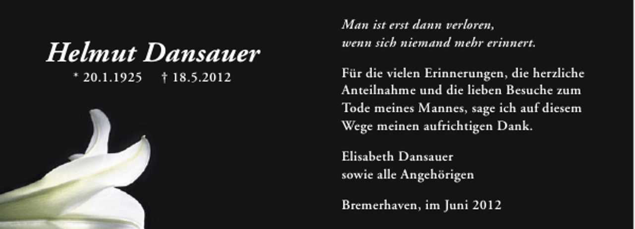 <p>Helmut Dansauer<br />* 20.1.1925</p><p>† 18.5.2012</p><p>Man ist erst dann verloren,<br />wenn sich niemand mehr erinnert.<br />Für die vielen Erinnerungen, die herzliche<br />Anteilnahme und die lieben Besuche zum<br />Tode meines Mannes, sage ich auf diesem<br />Wege meinen aufrichtigen Dank.<br />Elisabeth Dansauer<br />sowie alle Angehörigen<br />Bremerhaven, im Juni 2012</p>