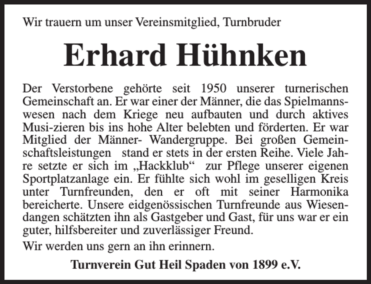 <p>Wir trauern um unser Vereinsmitglied, Turnbruder</p><p>Erhard Hühnken<br />Der Verstorbene gehörte seit 1950 unserer turnerischen<br />Gemeinschaft an. Er war einer der Männer, die das Spielmannswesen nach dem Kriege neu aufbauten und durch aktives<br />Musi-zieren bis ins hohe Alter belebten und förderten. Er war<br />Mitglied der Männer- Wandergruppe. Bei großen Gemeinschaftsleistungen stand er stets in der ersten Reihe. Viele Jahre setzte er sich im „Hackklub“ zur Pflege unserer eigenen<br />Sportplatzanlage ein. Er fühlte sich wohl im geselligen Kreis<br />unter Turnfreunden, den er oft mit seiner Harmonika<br />bereicherte. Unsere eidgenössischen Turnfreunde aus Wiesendangen schätzten ihn als Gastgeber und Gast, für uns war er ein<br />guter, hilfsbereiter und zuverlässiger Freund.<br />Wir werden uns gern an ihn erinnern.<br />Turnverein Gut Heil Spaden von 1899 e.V.</p>