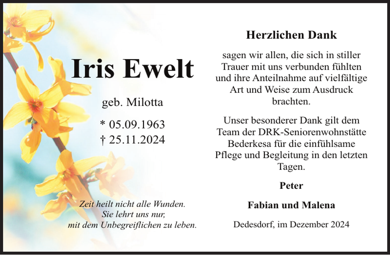 <p>Herzlichen Dank</p><p>Iris Ewelt<br />geb. Milotta<br />* 05.09.1963<br />† 25.11.2024</p><p>sagen wir allen, die sich in stiller<br />Trauer mit uns verbunden fühlten<br />und ihre Anteilnahme auf vielfältige<br />Art und Weise zum Ausdruck<br />brachten.<br />Unser besonderer Dank gilt dem<br />Team der DRK-Seniorenwohnstätte<br />Bederkesa für die einfühlsame<br />Pflege und Begleitung in den letzten<br />Tagen.<br />Peter</p><p>Zeit heilt nicht alle Wunden.<br />Sie lehrt uns nur,<br />mit dem Unbegreiflichen zu leben.</p><p>Fabian und Malena<br />Dedesdorf, im Dezember 2024</p>