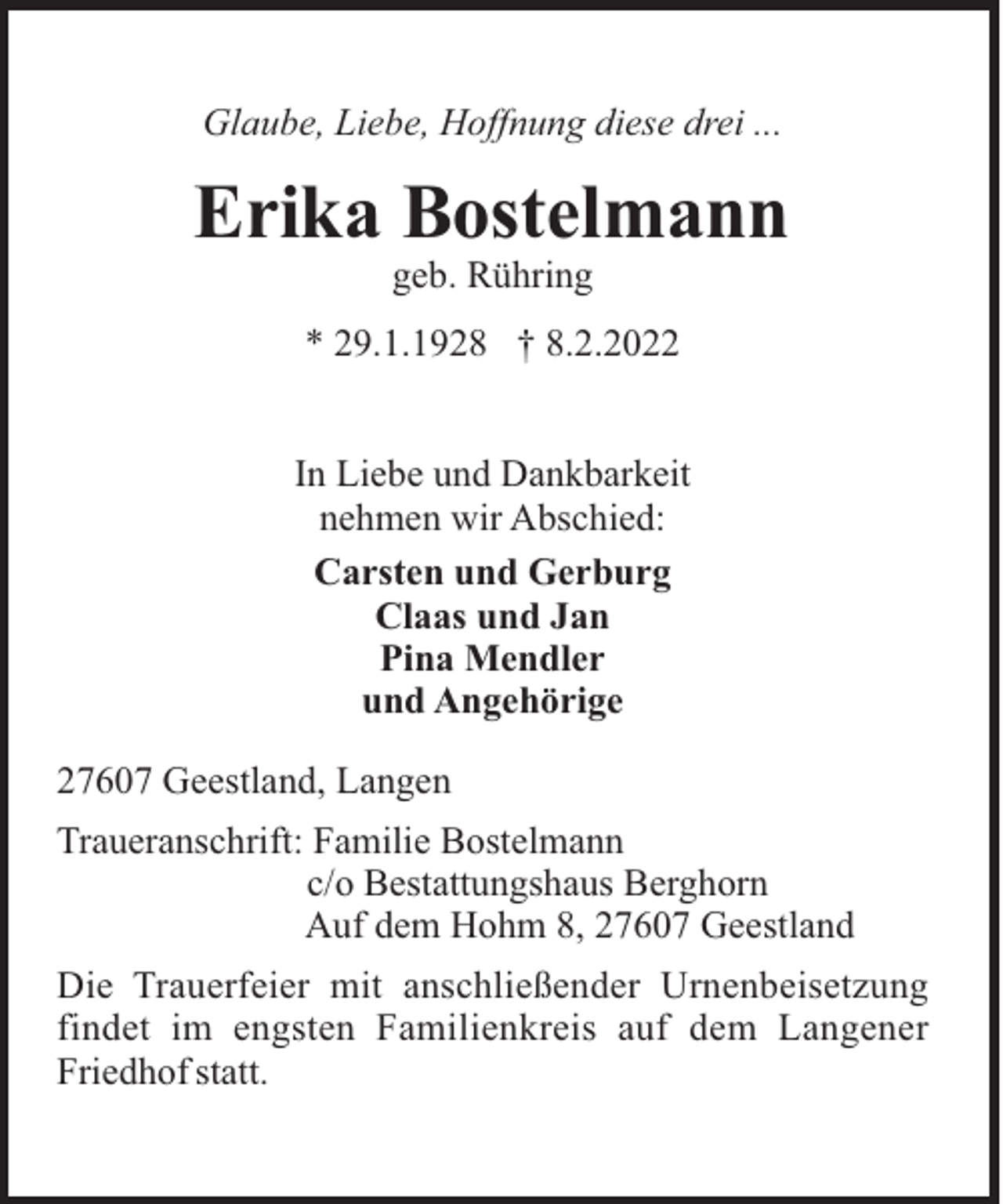 <p>Glaube, Liebe, Hoffnung diese drei ...</p><p>Erika Bostelmann<br />geb. Rühring<br />* 29.1.1928 † 8.2.2022<br />In Liebe und Dankbarkeit<br />nehmen wir Abschied:<br />Carsten und Gerburg<br />Claas und Jan<br />Pina Mendler<br />und Angehörige<br />27607 Geestland, Langen<br />Traueranschrift: Familie Bostelmann<br />c/o Bestattungshaus Berghorn<br />Auf dem Hohm 8, 27607 Geestland<br />Die Trauerfeier mit anschließender Urnenbeisetzung<br />findet im engsten Familienkreis auf dem Langener<br />Friedhof statt.</p>