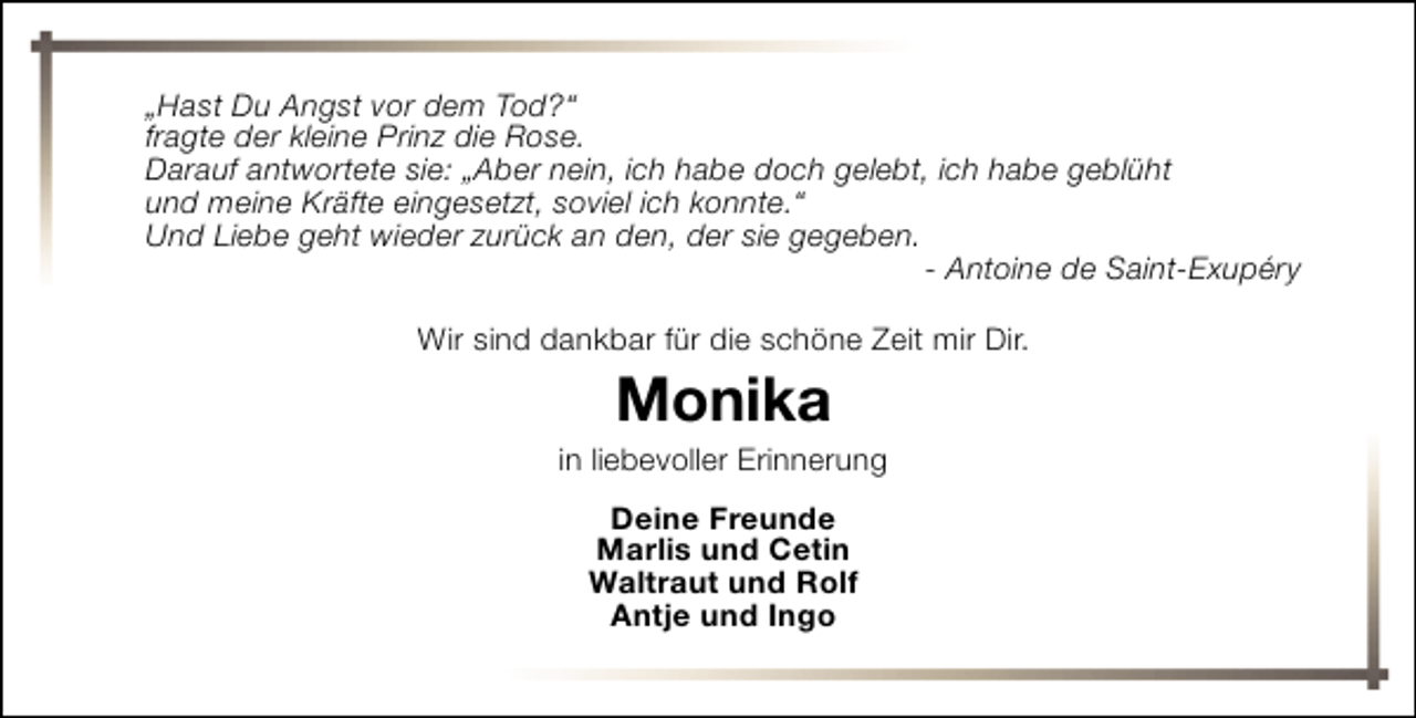 <p>„Hast Du Angst vor dem Tod?“<br />fragte der kleine Prinz die Rose.<br />Darauf antwortete sie: „Aber nein, ich habe doch gelebt, ich habe geblüht<br />und meine Kräfte eingesetzt, soviel ich konnte.“<br />Und Liebe geht wieder zurück an den, der sie gegeben.<br />- Antoine de Saint-Exupéry<br />Wir sind dankbar für die schöne Zeit mir Dir.</p><p>Monika</p><p>in liebevoller Erinnerung<br />Deine Freunde<br />Marlis und Cetin<br />Waltraut und Rolf<br />Antje und Ingo</p>