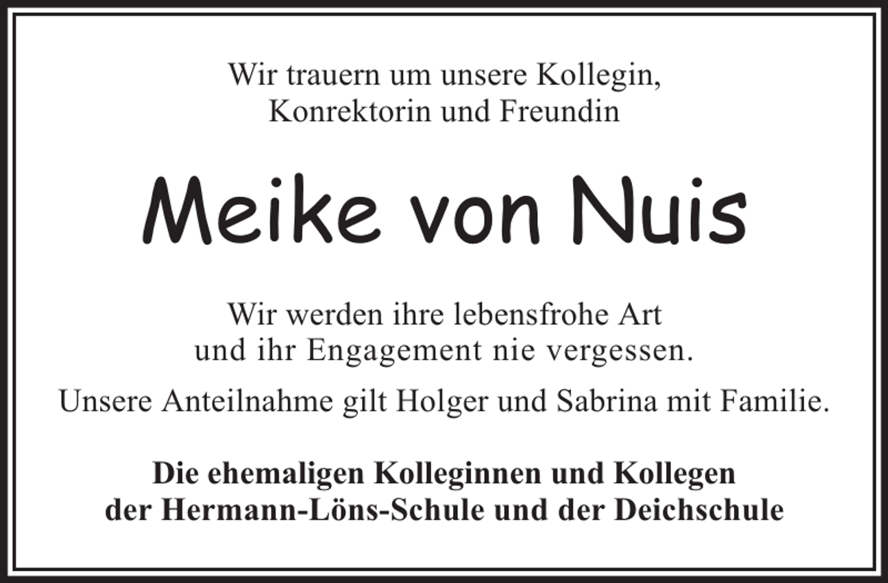 <p>Wir trauern um unsere Kollegin,<br />Konrektorin und Freundin</p><p>Meike von Nuis<br />Wir werden ihre lebensfrohe Art<br />und ihr Engagement nie vergessen.<br />Unsere Anteilnahme gilt Holger und Sabrina mit Familie.<br />Die ehemaligen Kolleginnen und Kollegen<br />der Hermann-Löns-Schule und der Deichschule</p>