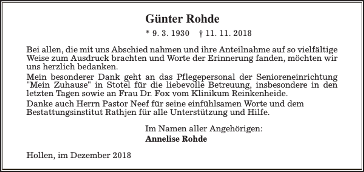<p>Günter Rohde<br />* 9. 3. 1930</p><p>† 11. 11. 2018</p><p>Bei allen, die mit uns Abschied nahmen und ihre Anteilnahme auf so vielfältige<br />Weise zum Ausdruck brachten und Worte der Erinnerung fanden, möchten wir<br />uns herzlich bedanken.<br />Mein besonderer Dank geht an das Pflegepersonal der Senioreneinrichtung<br />"Mein Zuhause" in Stotel für die liebevolle Betreuung, insbesondere in den<br />letzten Tagen sowie an Frau Dr. Fox vom Klinikum Reinkenheide.<br />Danke auch Herrn Pastor Neef für seine einfühlsamen Worte und dem<br />Bestattungsinstitut Rathjen für alle Unterstützung und Hilfe.<br />Im Namen aller Angehörigen:<br />Annelise Rohde<br />Hollen, im Dezember 2018</p>