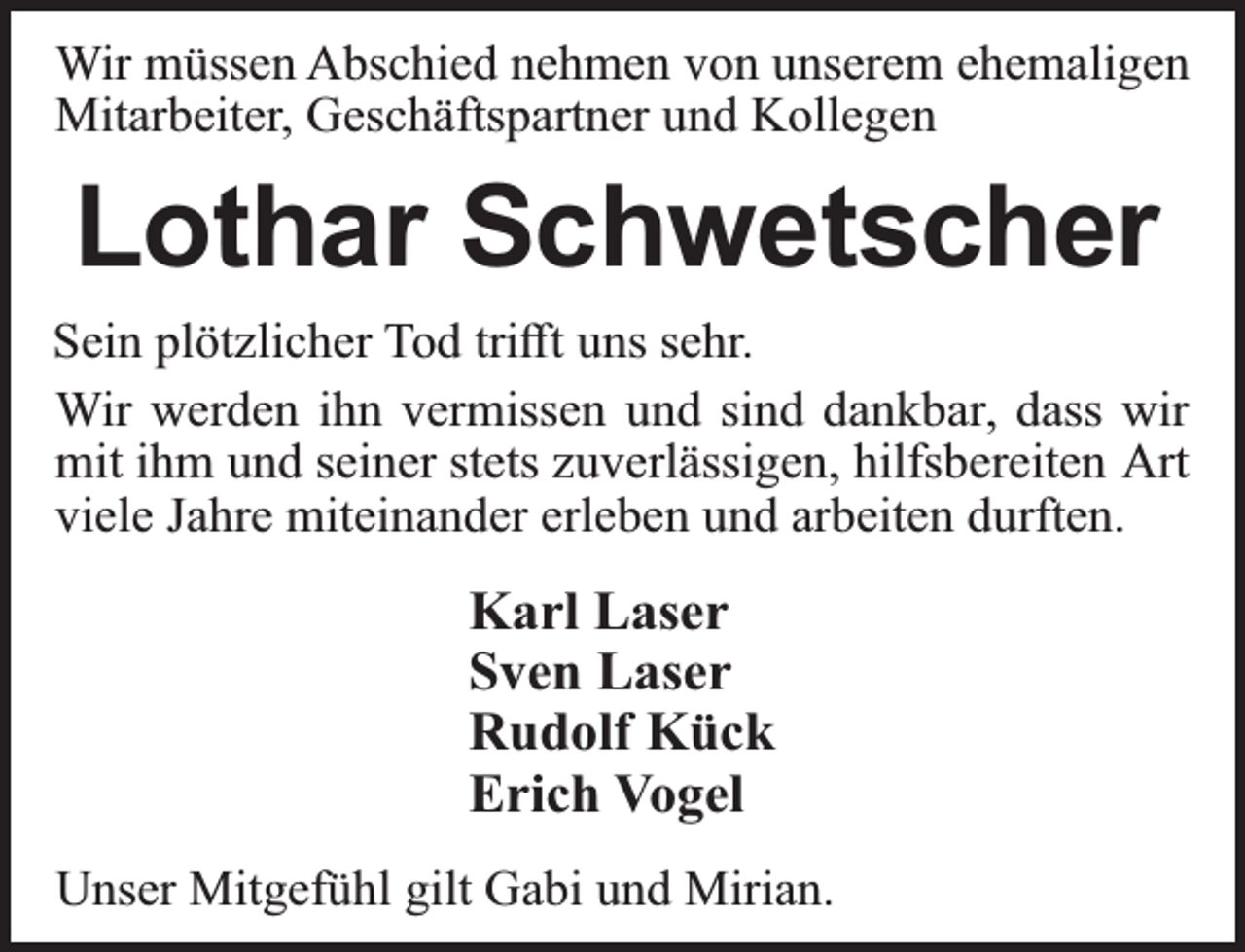 <p>Wir müssen Abschied nehmen von unserem ehemaligen<br />Mitarbeiter, Geschäftspartner und Kollegen</p><p>Lothar Schwetscher<br />Sein plötzlicher Tod triﬀt uns sehr.<br />Wir werden ihn vermissen und sind dankbar, dass wir<br />mit ihm und seiner stets zuverlässigen, hilfsbereiten Art<br />viele Jahre miteinander erleben und arbeiten durften.</p><p>Karl Laser<br />Sven Laser<br />Rudolf Kück<br />Erich Vogel<br />Unser Mitgefühl gilt Gabi und Mirian.</p>