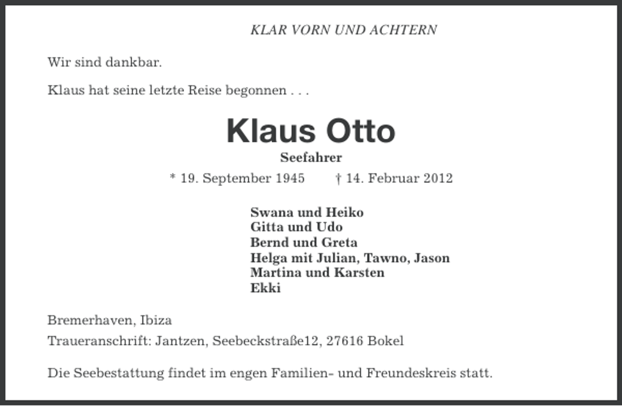 <p>KLAR VORN UND ACHTERN<br />Wir sind dankbar.<br />Klaus hat seine letzte Reise begonnen . . .</p><p>Klaus Otto<br />Seefahrer<br />* 19. September 1945</p><p>† 14. Februar 2012</p><p>Swana und Heiko<br />Gitta und Udo<br />Bernd und Greta<br />Helga mit Julian, Tawno, Jason<br />Martina und Karsten<br />Ekki<br />Bremerhaven, Ibiza<br />Traueranschrift: Jantzen, Seebeckstraße12, 27616 Bokel<br />Die Seebestattung findet im engen Familien- und Freundeskreis statt.</p>