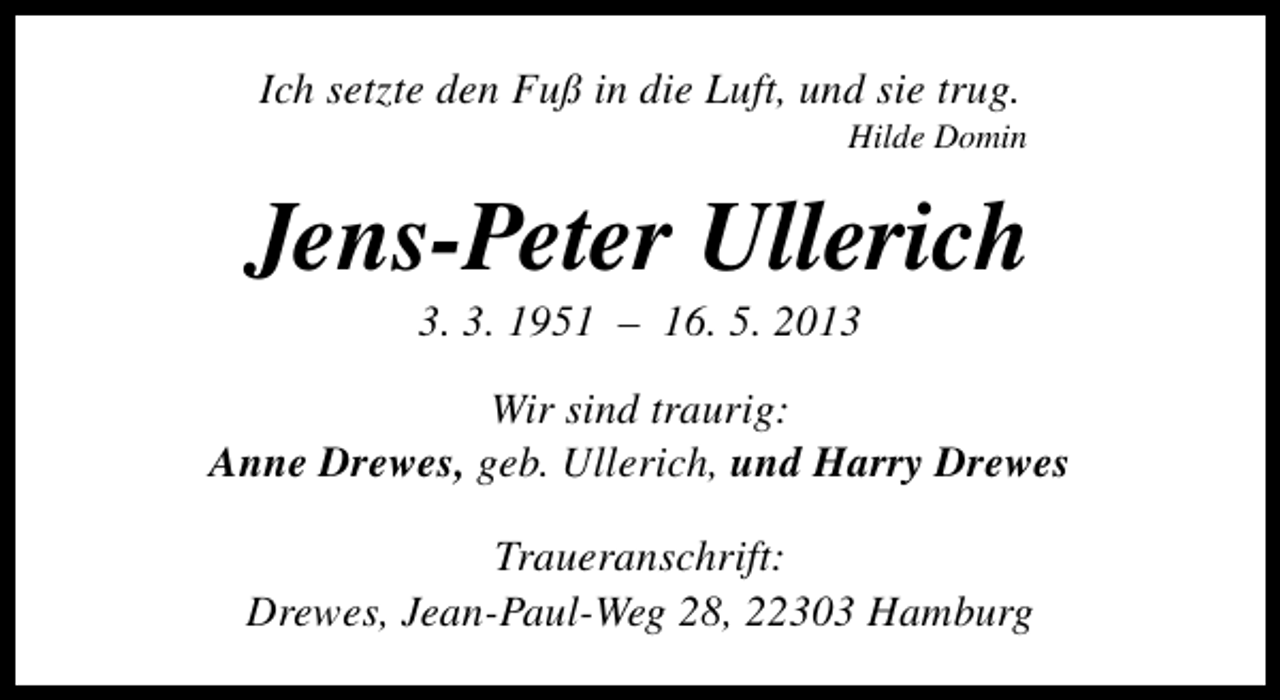 <p>Ich setzte den Fuß in die Luft, und sie trug.</p><p>Hilde Domin</p><p>Jens-Peter Ullerich<br />3. 3. 1951 – 16. 5. 2013</p><p>Wir sind traurig:<br />Anne Drewes, geb. Ullerich, und Harry Drewes<br />Traueranschrift:<br />Drewes, Jean-Paul-Weg 28, 22303 Hamburg</p>