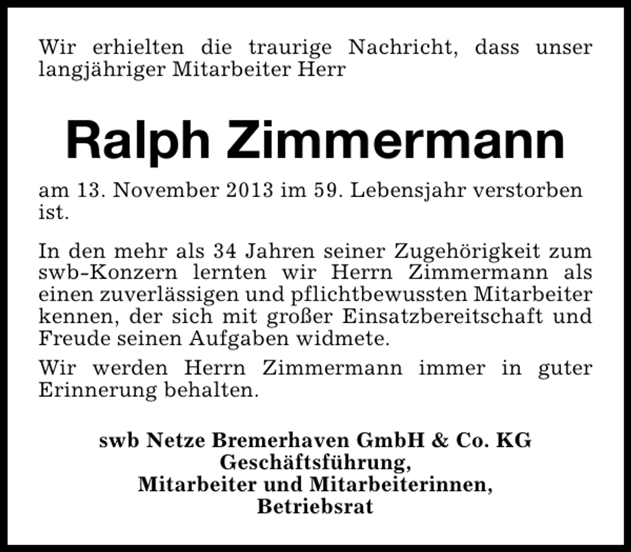 <p>Wir erhielten die traurige Nachricht, dass unser<br />langjähriger Mitarbeiter Herr</p><p>Ralph Zimmermann</p><p>am 13. November 2013 im 59. Lebensjahr verstorben<br />ist.<br />In den mehr als 34 Jahren seiner Zugehörigkeit zum<br />swb-Konzern lernten wir Herrn Zimmermann als<br />einen zuverlässigen und pflichtbewussten Mitarbeiter<br />kennen, der sich mit großer Einsatzbereitschaft und<br />Freude seinen Aufgaben widmete.<br />Wir werden Herrn Zimmermann immer in guter<br />Erinnerung behalten.<br />swb Netze Bremerhaven GmbH &amp; Co. KG<br />Geschäftsführung,<br />Mitarbeiter und Mitarbeiterinnen,<br />Betriebsrat</p>