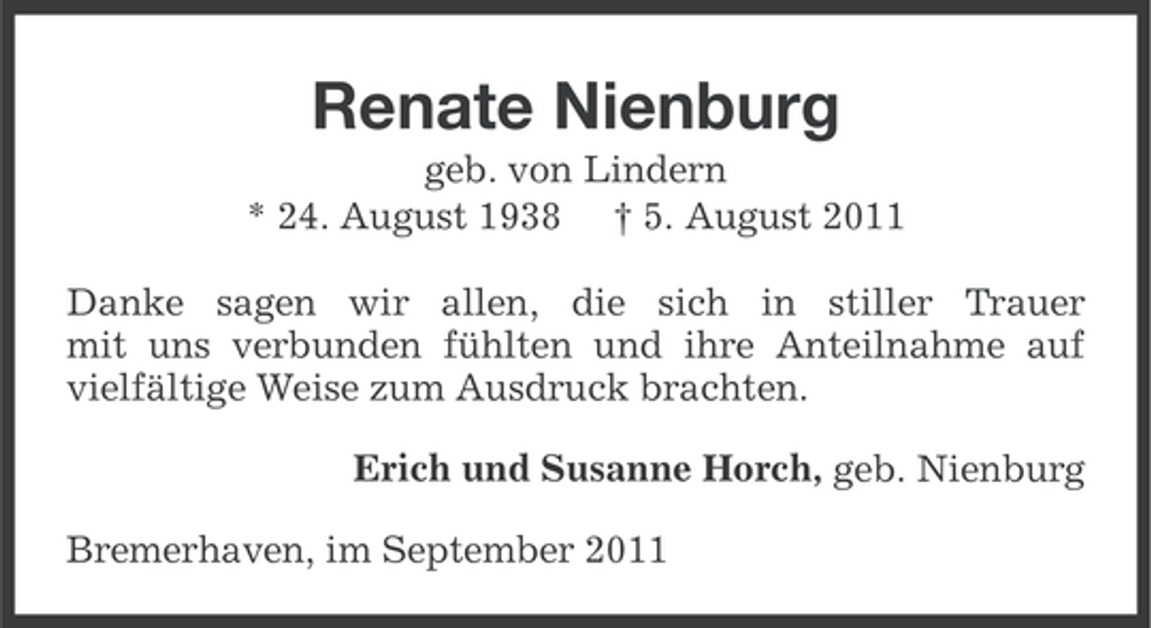 <p>Renate Nienburg<br />geb. von Lindern<br />* 24. August 1938 † 5. August 2011<br />Danke sagen wir allen, die sich in stiller Trauer<br />mit uns verbunden fühlten und ihre Anteilnahme auf<br />vielfältige Weise zum Ausdruck brachten.<br />Erich und Susanne Horch, geb. Nienburg<br />Bremerhaven, im September 2011</p>