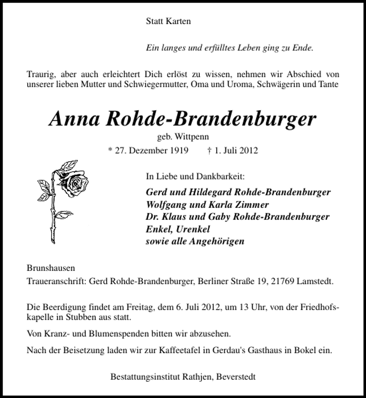 <p>Statt Karten<br />Ein langes und erfülltes Leben ging zu Ende.<br />Traurig, aber auch erleichtert Dich erlöst zu wissen, nehmen wir Abschied von<br />unserer lieben Mutter und Schwiegermutter, Oma und Uroma, Schwägerin und Tante</p><p>Anna Rohde-Brandenburger<br />geb. Wittpenn</p><p>* 27. Dezember 1919</p><p>† 1. Juli 2012</p><p>In Liebe und Dankbarkeit:</p><p>Gerd und Hildegard Rohde-Brandenburger<br />Wolfgang und Karla Zimmer<br />Dr. Klaus und Gaby Rohde-Brandenburger<br />Enkel, Urenkel<br />sowie alle Angehörigen<br />Brunshausen<br />Traueranschrift: Gerd Rohde-Brandenburger, Berliner Straße 19, 21769 Lamstedt.<br />Die Beerdigung findet am Freitag, dem 6. Juli 2012, um 13 Uhr, von der Friedhofskapelle in Stubben aus statt.<br />Von Kranz- und Blumenspenden bitten wir abzusehen.<br />Nach der Beisetzung laden wir zur Kaffeetafel in Gerdau's Gasthaus in Bokel ein.<br />Bestattungsinstitut Rathjen, Beverstedt</p>