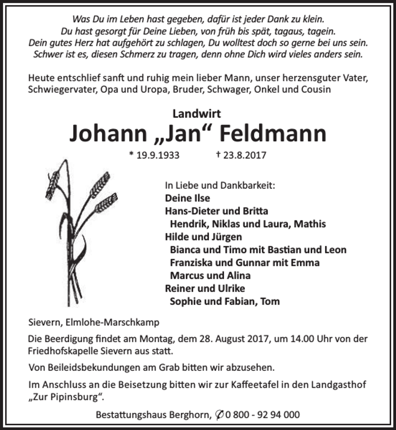<p>Was Du im Leben hast gegeben, dafür ist jeder Dank zu klein.<br />Du hast gesorgt für Deine Lieben, von früh bis spät, tagaus, tagein.<br />Dein gutes Herz hat aufgehört zu schlagen, Du wolltest doch so gerne bei uns sein.<br />Schwer ist es, diesen Schmerz zu tragen, denn ohne Dich wird vieles anders sein.<br />Heute entschlief san und ruhig mein lieber Mann, unser herzensguter Vater,<br />Schwiegervater, Opa und Uropa, Bruder, Schwager, Onkel und Cousin</p><p>Landwirt</p><p>Johann „Jan“ Feldmann<br />* 19.9.1933</p><p>† 23.8.2017</p><p>In Liebe und Dankbarkeit:<br />Deine Ilse<br />Hans-Dieter und Bri a<br />Hendrik, Niklas und Laura, Mathis<br />Hilde und Jürgen<br />Bianca und Timo mit Bas an und Leon<br />Franziska und Gunnar mit Emma<br />Marcus und Alina<br />Reiner und Ulrike<br />Sophie und Fabian, Tom<br />Sievern, Elmlohe-Marschkamp<br />Die Beerdigung ﬁndet am Montag, dem 28. August 2017, um 14.00 Uhr von der<br />Friedhofskapelle Sievern aus sta .<br />Von Beileidsbekundungen am Grab bi en wir abzusehen.<br />Im Anschluss an die Beisetzung bi en wir zur Kaﬀeetafel in den Landgasthof<br />„Zur Pipinsburg“.<br />Besta ungshaus Berghorn, * 0 800 - 92 94 000</p>