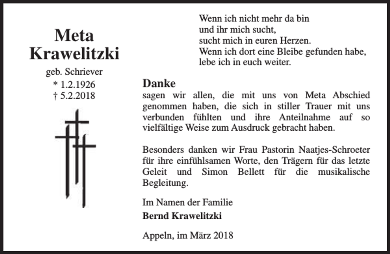 <p>Wenn ich nicht mehr da bin<br />und ihr mich sucht,<br />sucht mich in euren Herzen.<br />Wenn ich dort eine Bleibe gefunden habe,<br />lebe ich in euch weiter.</p><p>Meta<br />Krawelitzki<br />geb. Schriever<br />* 1.2.1926<br />† 5.2.2018</p><p>Danke</p><p>sagen wir allen, die mit uns von Meta Abschied<br />genommen haben, die sich in stiller Trauer mit uns<br />verbunden fühlten und ihre Anteilnahme auf so<br />vielfältige Weise zum Ausdruck gebracht haben.<br />Besonders danken wir Frau Pastorin Naatjes-Schroeter<br />für ihre einfühlsamen Worte, den Trägern für das letzte<br />Geleit und Simon Bellett für die musikalische<br />Begleitung.<br />Im Namen der Familie<br />Bernd Krawelitzki<br />Appeln, im März 2018</p>