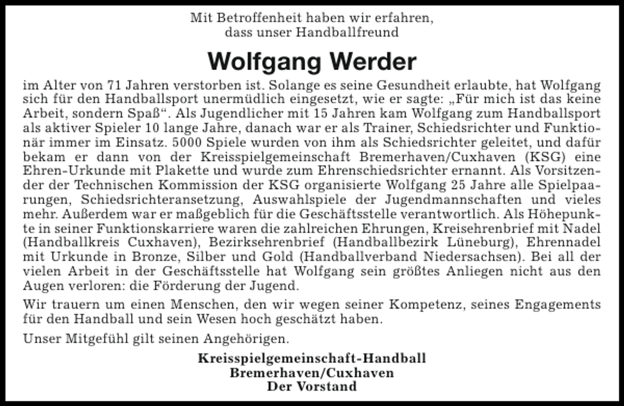 <p>Mit Betroffenheit haben wir erfahren,<br />dass unser Handballfreund</p><p>Wolfgang Werder</p><p>im Alter von 71 Jahren verstorben ist. Solange es seine Gesundheit erlaubte, hat Wolfgang<br />sich für den Handballsport unermüdlich eingesetzt, wie er sagte: „Für mich ist das keine<br />Arbeit, sondern Spaß“. Als Jugendlicher mit 15 Jahren kam Wolfgang zum Handballsport<br />als aktiver Spieler 10 lange Jahre, danach war er als Trainer, Schiedsrichter und Funktionär immer im Einsatz. 5000 Spiele wurden von ihm als Schiedsrichter geleitet, und dafür<br />bekam er dann von der Kreisspielgemeinschaft Bremerhaven/Cuxhaven (KSG) eine<br />Ehren-Urkunde mit Plakette und wurde zum Ehrenschiedsrichter ernannt. Als Vorsitzender der Technischen Kommission der KSG organisierte Wolfgang 25 Jahre alle Spielpaarungen, Schiedsrichteransetzung, Auswahlspiele der Jugendmannschaften und vieles<br />mehr. Außerdem war er maßgeblich für die Geschäftsstelle verantwortlich. Als Höhepunkte in seiner Funktionskarriere waren die zahlreichen Ehrungen, Kreisehrenbrief mit Nadel<br />(Handballkreis Cuxhaven), Bezirksehrenbrief (Handballbezirk Lüneburg), Ehrennadel<br />mit Urkunde in Bronze, Silber und Gold (Handballverband Niedersachsen). Bei all der<br />vielen Arbeit in der Geschäftsstelle hat Wolfgang sein größtes Anliegen nicht aus den<br />Augen verloren: die Förderung der Jugend.<br />Wir trauern um einen Menschen, den wir wegen seiner Kompetenz, seines Engagements<br />für den Handball und sein Wesen hoch geschätzt haben.<br />Unser Mitgefühl gilt seinen Angehörigen.<br />Kreisspielgemeinschaft-Handball<br />Bremerhaven/Cuxhaven<br />Der Vorstand</p>