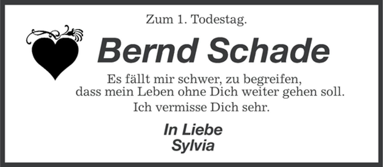 <p>Zum 1. Todestag.</p><p>Bernd Schade<br />Es fällt mir schwer, zu begreifen,<br />dass mein Leben ohne Dich weiter gehen soll.<br />Ich vermisse Dich sehr.</p><p>In Liebe<br />Sylvia</p>