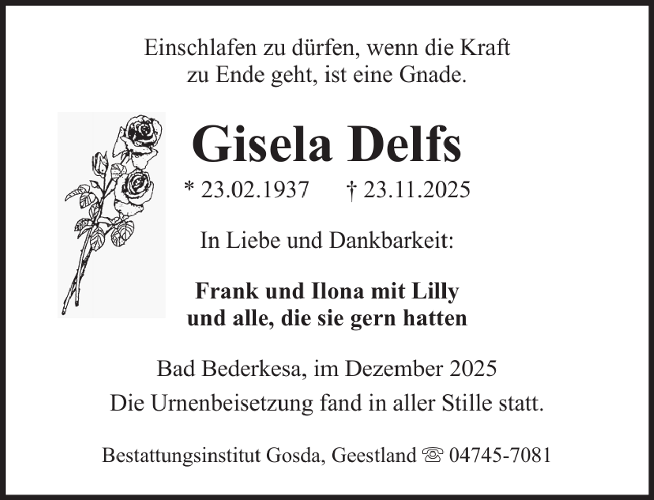 <p>Einschlafen zu dürfen, wenn die Kraft<br />zu Ende geht, ist eine Gnade.</p><p>Gisela Delfs<br />* 23.02.1937</p><p>† 23.11.2025</p><p>In Liebe und Dankbarkeit:<br />Frank und Ilona mit Lilly<br />und alle, die sie gern hatten<br />Bad Bederkesa, im Dezember 2025<br />Die Urnenbeisetzung fand in aller Stille statt.<br />Bestattungsinstitut Gosda, Geestland</p><p>04745-7081</p>