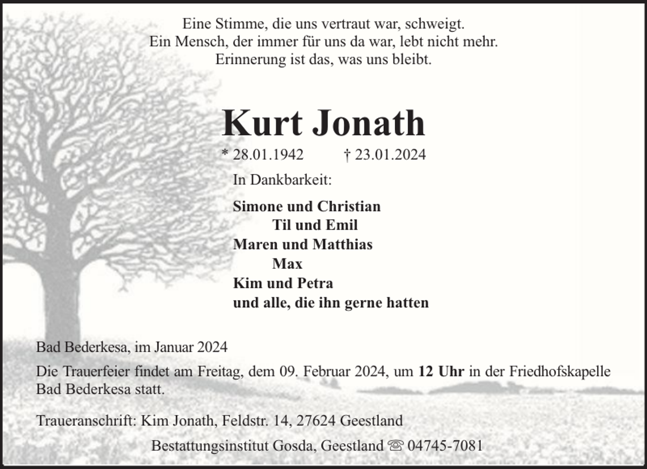 <p>Eine Stimme, die uns vertraut war, schweigt.<br />Ein Mensch, der immer für uns da war, lebt nicht mehr.<br />Erinnerung ist das, was uns bleibt.</p><p>Kurt Jonath</p><p>* 28.01.1942</p><p>† 23.01.2024</p><p>In Dankbarkeit:<br />Simone und Christian<br />Til und Emil<br />Maren und Matthias<br />Max<br />Kim und Petra<br />und alle, die ihn gerne hatten<br />Bad Bederkesa, im Januar 2024<br />Die Trauerfeier findet am Freitag, dem 09. Februar 2024, um 12 Uhr in der Friedhofskapelle<br />Bad Bederkesa statt.<br />Traueranschrift: Kim Jonath, Feldstr. 14, 27624 Geestland<br />Bestattungsinstitut Gosda, Geestland</p><p>04745-7081</p>