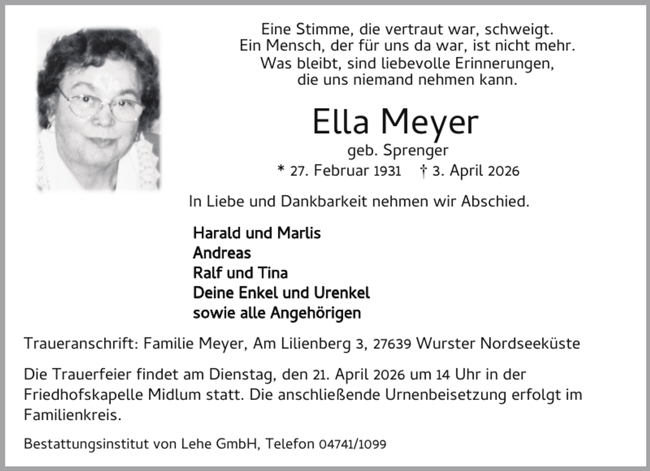 <p>Eine Stimme, die vertraut war, schweigt.<br />Ein Mensch, der für uns da war, ist nicht mehr.<br />Was bleibt, sind liebevolle Erinnerungen,<br />die uns niemand nehmen kann.</p><p>Ella Meyer</p><p>geb. Sprenger<br />* 27. Februar 1931 † 3. April 2026<br />In Liebe und Dankbarkeit nehmen wir Abschied.<br />Harald und Marlis<br />Andreas<br />Ralf und Tina<br />Deine Enkel und Urenkel<br />sowie alle Angehörigen<br />Traueranschrift: Familie Meyer, Am Lilienberg 3, 27639 Wurster Nordseeküste<br />Die Trauerfeier ndet am Dienstag, den 21. April 2026 um 14 Uhr in der<br />Friedhofskapelle Midlum statt. Die anschließende Urnenbeisetzung erfolgt im<br />Familienkreis.<br />Bestattungsinstitut von Lehe GmbH, Telefon 04741/1099</p>