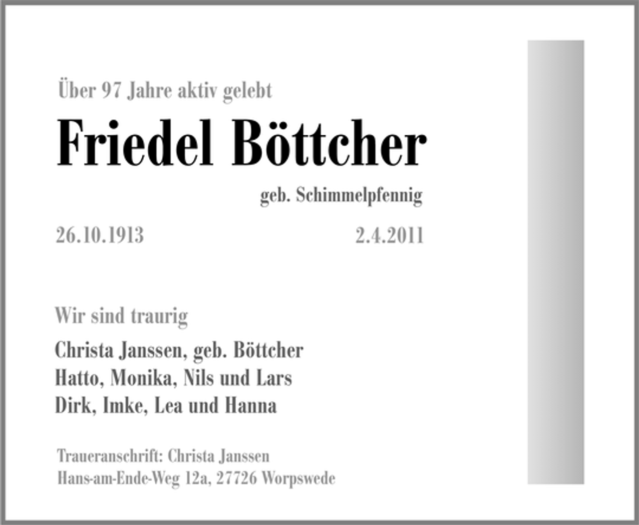 <p>Über 97 Jahre aktiv gelebt</p><p>Friedel Böttcher<br />geb. Schimmelpfennig</p><p>26.10.1913 Wir sind traurig Christa Janssen, geb. Böttcher Hatto, Monika, Nils und Lars Dirk, Imke, Lea und Hanna<br />Traueranschrift: Christa Janssen Hans-am-Ende-Weg 12a, 27726 Worpswede</p><p>2.4.2011</p>