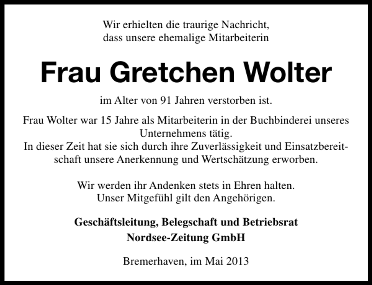 <p>Wir erhielten die traurige Nachricht,<br />dass unsere ehemalige Mitarbeiterin</p><p>Frau Gretchen Wolter<br />im Alter von 91 Jahren verstorben ist.<br />Frau Wolter war 15 Jahre als Mitarbeiterin in der Buchbinderei unseres<br />Unternehmens tätig.<br />In dieser Zeit hat sie sich durch ihre Zuverlässigkeit und Einsatzbereitschaft unsere Anerkennung und Wertschätzung erworben.<br />Wir werden ihr Andenken stets in Ehren halten.<br />Unser Mitgefühl gilt den Angehörigen.<br />Geschäftsleitung, Belegschaft und Betriebsrat<br />Nordsee-Zeitung GmbH<br />Bremerhaven, im Mai 2013</p>