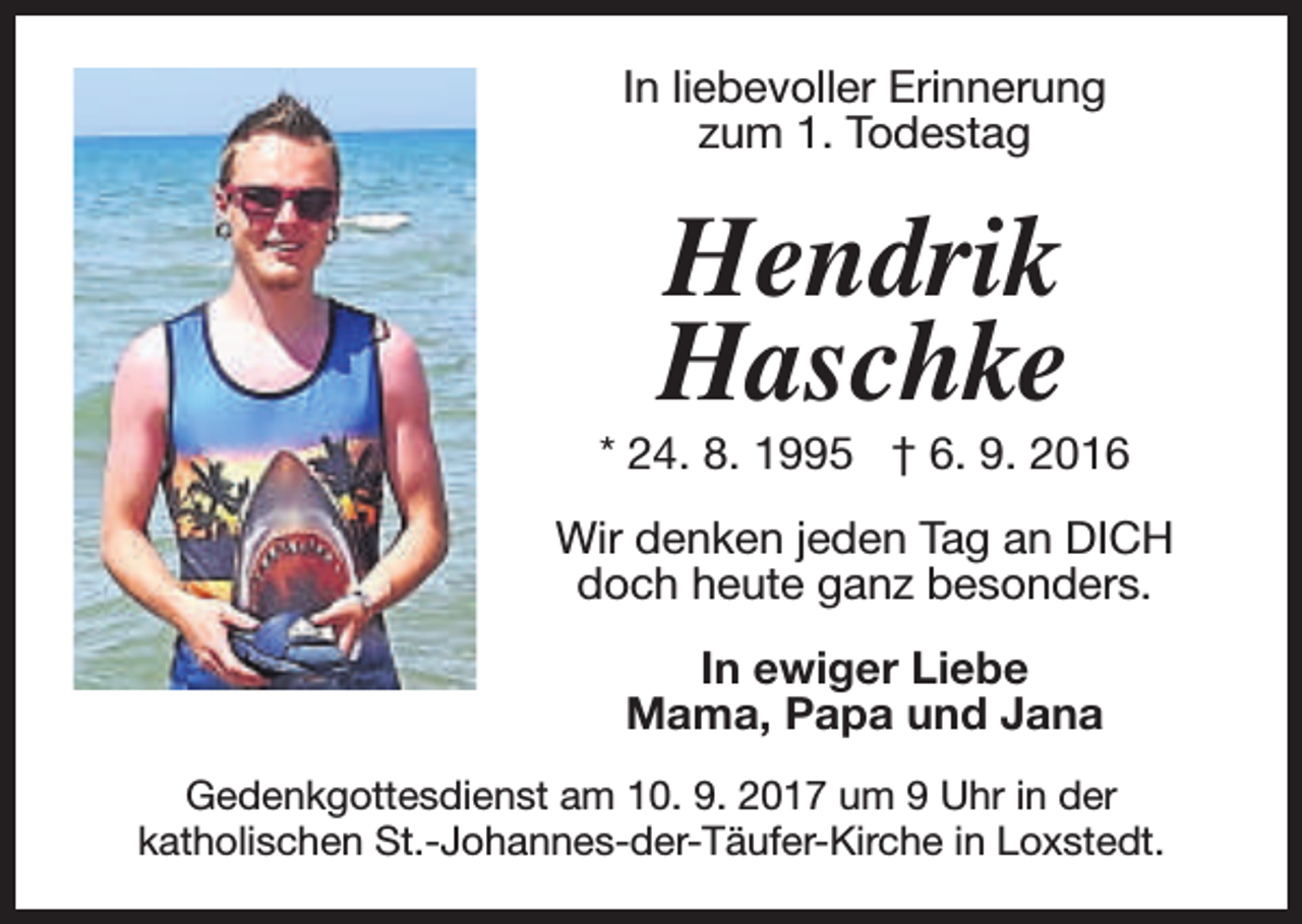 <p>In liebevoller Erinnerung<br />zum 1. Todestag</p><p>Hendrik<br />Haschke</p><p>* 24. 8. 1995 † 6. 9. 2016<br />Wir denken jeden Tag an DICH<br />doch heute ganz besonders.<br />In ewiger Liebe<br />Mama, Papa und Jana<br />Gedenkgottesdienst am 10. 9. 2017 um 9 Uhr in der<br />katholischen St.-Johannes-der-Täufer-Kirche in Loxstedt.</p>