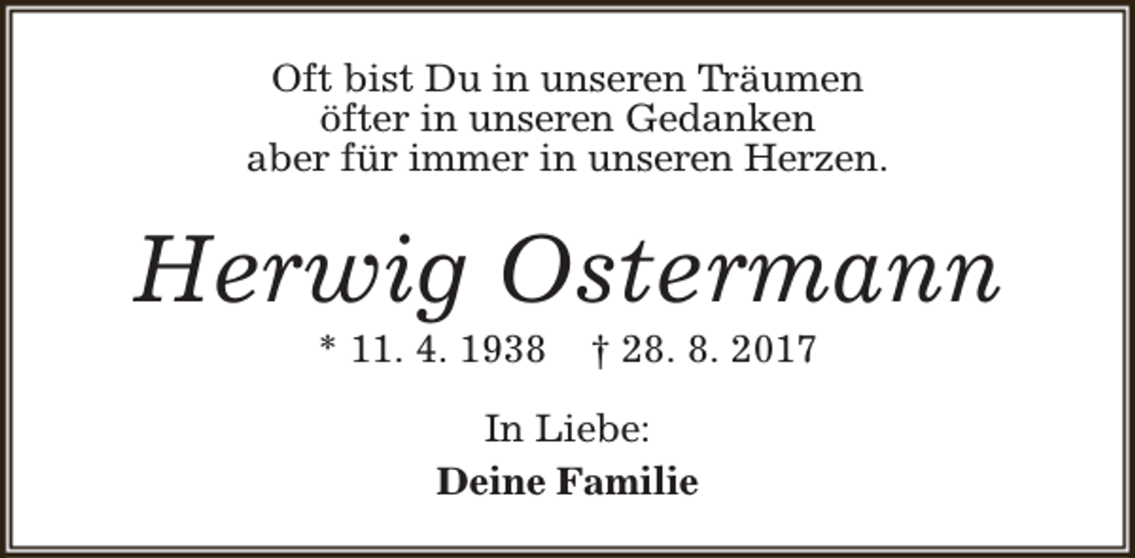 <p>Oft bist Du in unseren Träumen<br />öfter in unseren Gedanken<br />aber für immer in unseren Herzen.</p><p>Herwig Ostermann<br />* 11. 4. 1938</p><p>† 28. 8. 2017</p><p>In Liebe:<br />Deine Familie</p>