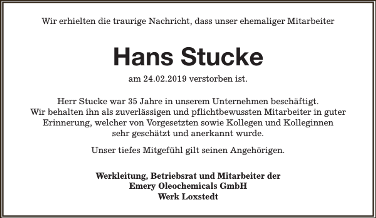 <p>Wir erhielten die traurige Nachricht, dass unser ehemaliger Mitarbeiter</p><p>Hans Stucke<br />am 24.02.2019 verstorben ist.</p><p>Herr Stucke war 35 Jahre in unserem Unternehmen beschäftigt.<br />Wir behalten ihn als zuverlässigen und pflichtbewussten Mitarbeiter in guter<br />Erinnerung, welcher von Vorgesetzten sowie Kollegen und Kolleginnen<br />sehr geschätzt und anerkannt wurde.<br />Unser tiefes Mitgefühl gilt seinen Angehörigen.<br />Werkleitung, Betriebsrat und Mitarbeiter der<br />Emery Oleochemicals GmbH<br />Werk Loxstedt</p>