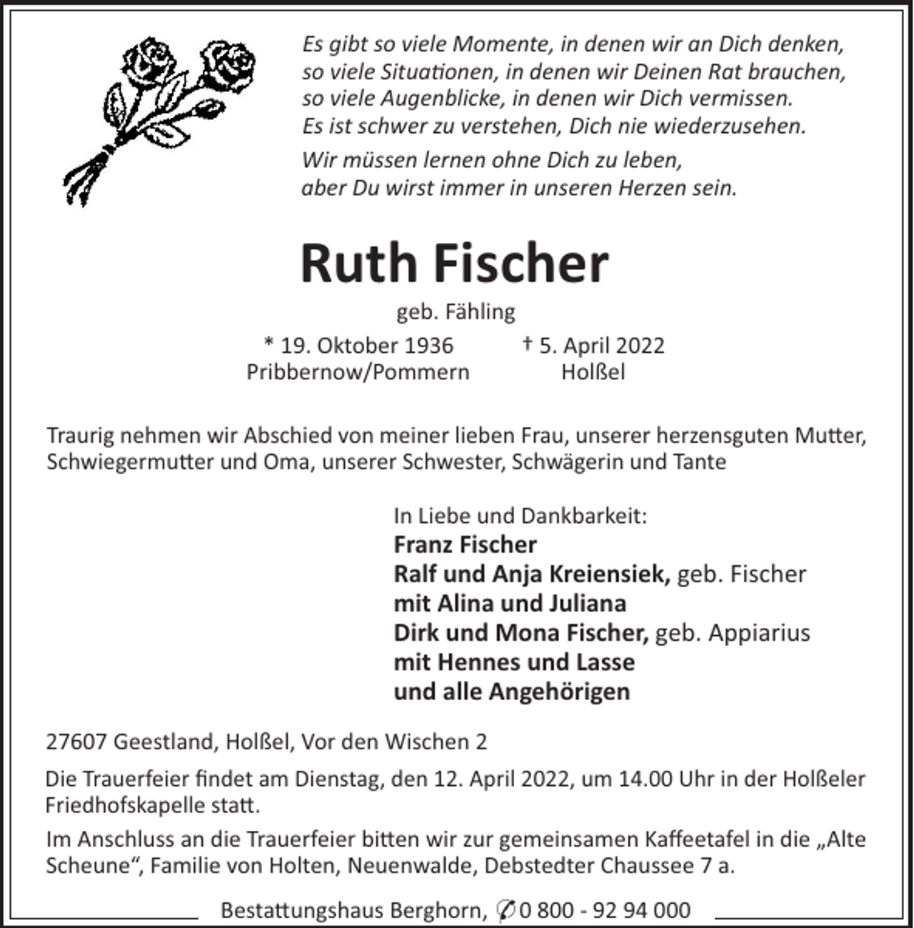 <p>Es gibt so viele Momente, in denen wir an Dich denken,<br />so viele Situa onen, in denen wir Deinen Rat brauchen,<br />so viele Augenblicke, in denen wir Dich vermissen.<br />Es ist schwer zu verstehen, Dich nie wiederzusehen.<br />Wir müssen lernen ohne Dich zu leben,<br />aber Du wirst immer in unseren Herzen sein.</p><p>Ruth Fischer<br />geb. Fähling<br />† 5. April 2022<br />* 19. Oktober 1936<br />Holßel<br />Pribbernow/Pommern<br />Traurig nehmen wir Abschied von meiner lieben Frau, unserer herzensguten Mu"er,<br />Schwiegermu"er und Oma, unserer Schwester, Schwägerin und Tante<br />In Liebe und Dankbarkeit:</p><p>Franz Fischer<br />Ralf und Anja Kreiensiek, geb. Fischer<br />mit Alina und Juliana<br />Dirk und Mona Fischer, geb. Appiarius<br />mit Hennes und Lasse<br />und alle Angehörigen<br />27607 Geestland, Holßel, Vor den Wischen 2<br />Die Trauerfeier ﬁndet am Dienstag, den 12. April 2022, um 14.00 Uhr in der Holßeler<br />Friedhofskapelle sta".<br />Im Anschluss an die Trauerfeier bi"en wir zur gemeinsamen Kaﬀeetafel in die „Alte<br />Scheune“, Familie von Holten, Neuenwalde, Debstedter Chaussee 7 a.<br />Besta"ungshaus Berghorn, * 0 800 - 92 94 000</p>