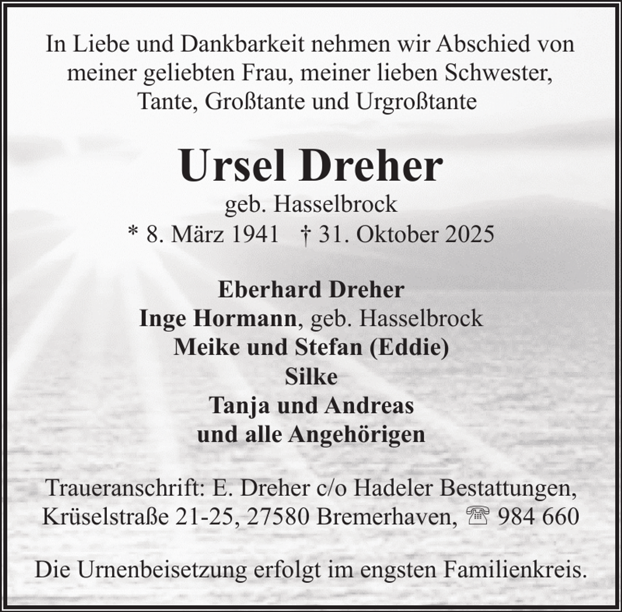 <p>In Liebe und Dankbarkeit nehmen wir Abschied von<br />meiner geliebten Frau, meiner lieben Schwester,<br />Tante, Großtante und Urgroßtante</p><p>Ursel Dreher</p><p>geb. Hasselbrock<br />* 8. März 1941 † 31. Oktober 2025<br />Eberhard Dreher<br />Inge Hormann, geb. Hasselbrock<br />Meike und Stefan (Eddie)<br />Silke<br />Tanja und Andreas<br />und alle Angehörigen<br />Traueranschrift: E. Dreher c/o Hadeler Bestattungen,<br />Krüselstraße 21-25, 27580 Bremerhaven, ' 984 660<br />Die Urnenbeisetzung erfolgt im engsten Familienkreis.</p>