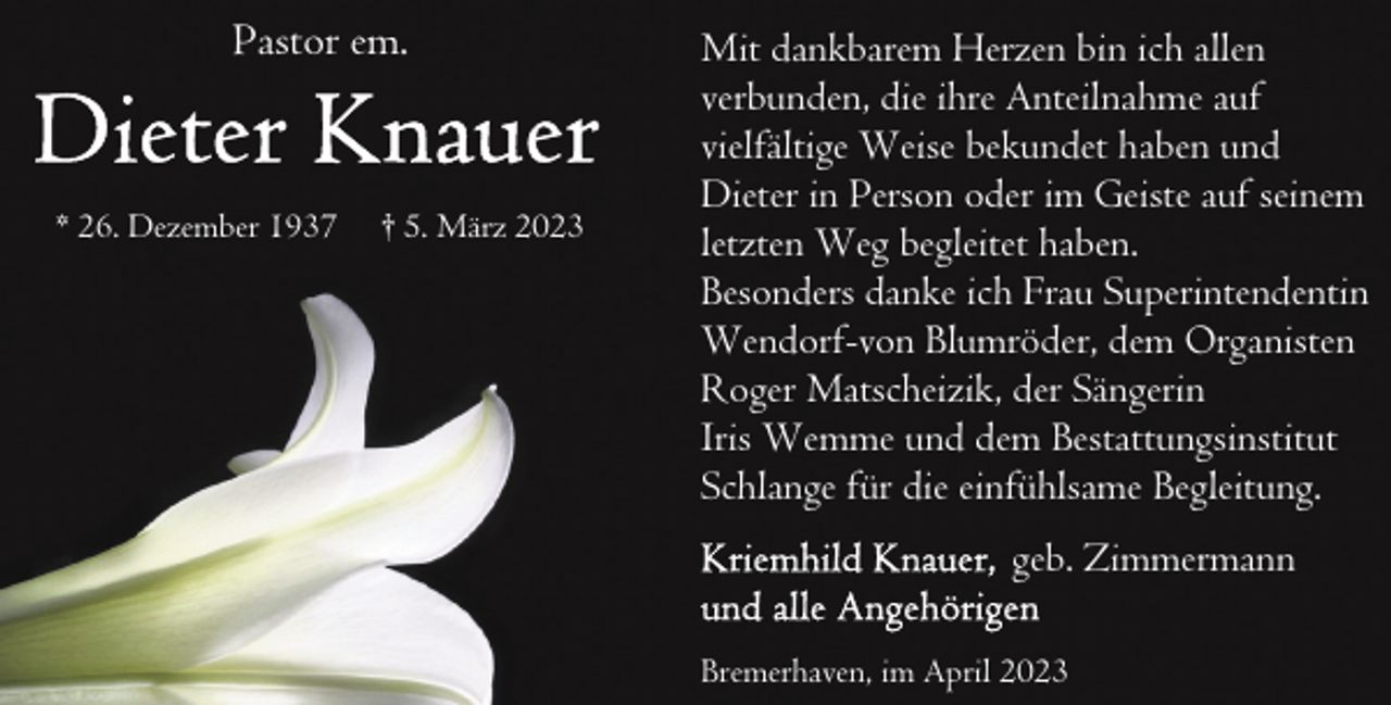 <p>Pastor em.</p><p>* 26. Dezember 1937</p><p>† 5. März 2023</p><p>Mit dankbarem Herzen bin ich allen<br />verbunden, die ihre Anteilnahme auf<br />vielfältige Weise bekundet haben und<br />Dieter in Person oder im Geiste auf seinem<br />letzten Weg begleitet haben.<br />Besonders danke ich Frau Superintendentin<br />Wendorf-von Blumröder, dem Organisten<br />Roger Matscheizik, der Sängerin<br />Iris Wemme und dem Bestattungsinstitut<br />Schlange für die einfühlsame Begleitung.<br />geb. Zimmermann<br />Bremerhaven, im April 2023</p>