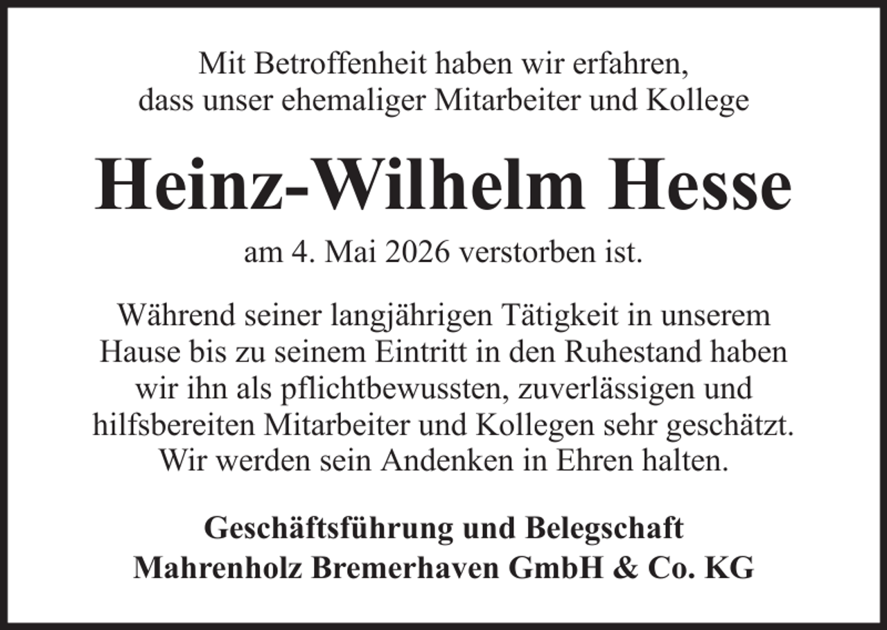 <p>Mit Betroffenheit haben wir erfahren,<br />dass unser ehemaliger Mitarbeiter und Kollege</p><p>Heinz-Wilhelm Hesse<br />am 4. Mai 2026 verstorben ist.<br />Während seiner langjährigen Tätigkeit in unserem<br />Hause bis zu seinem Eintritt in den Ruhestand haben<br />wir ihn als pflichtbewussten, zuverlässigen und<br />hilfsbereiten Mitarbeiter und Kollegen sehr geschätzt.<br />Wir werden sein Andenken in Ehren halten.<br />Geschäftsführung und Belegschaft<br />Mahrenholz Bremerhaven GmbH &amp; Co. KG</p>
