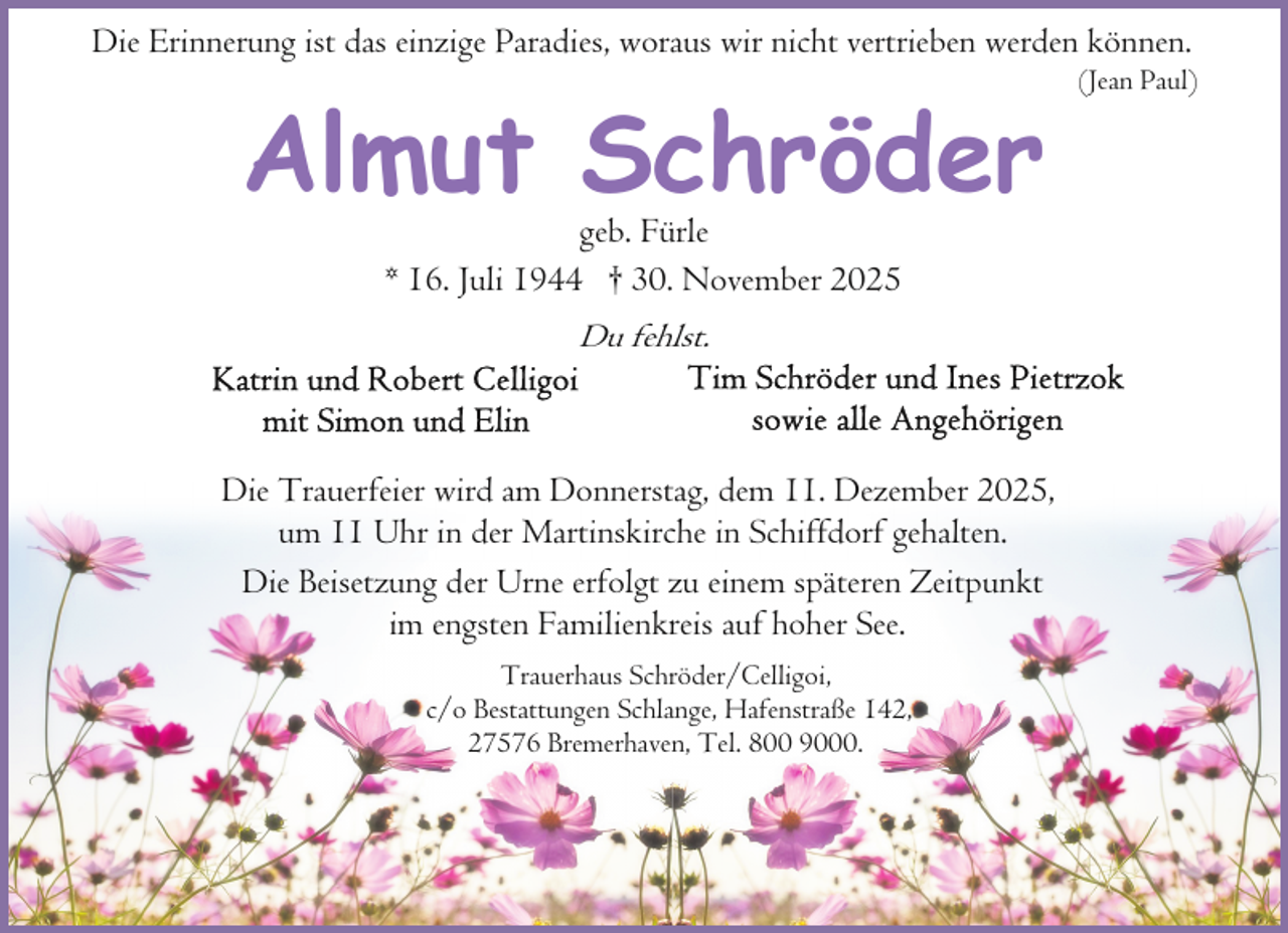 <p>Die Erinnerung ist das einzige Paradies, woraus wir nicht vertrieben werden können.</p><p>Almut Schröder<br />geb. Fürle<br />* 16. Juli 1944 † 30. November 2025</p><p>Du fehlst.</p><p>Die Trauerfeier wird am Donnerstag, dem 11. Dezember 2025,<br />um 11 Uhr in der Martinskirche in Schiffdorf gehalten.<br />Die Beisetzung der Urne erfolgt zu einem späteren Zeitpunkt<br />im engsten Familienkreis auf hoher See.<br />Trauerhaus Schröder/Celligoi,<br />c/o Bestattungen Schlange, Hafenstraße 142,<br />27576 Bremerhaven, Tel. 800 9000.</p><p>(Jean Paul)</p>