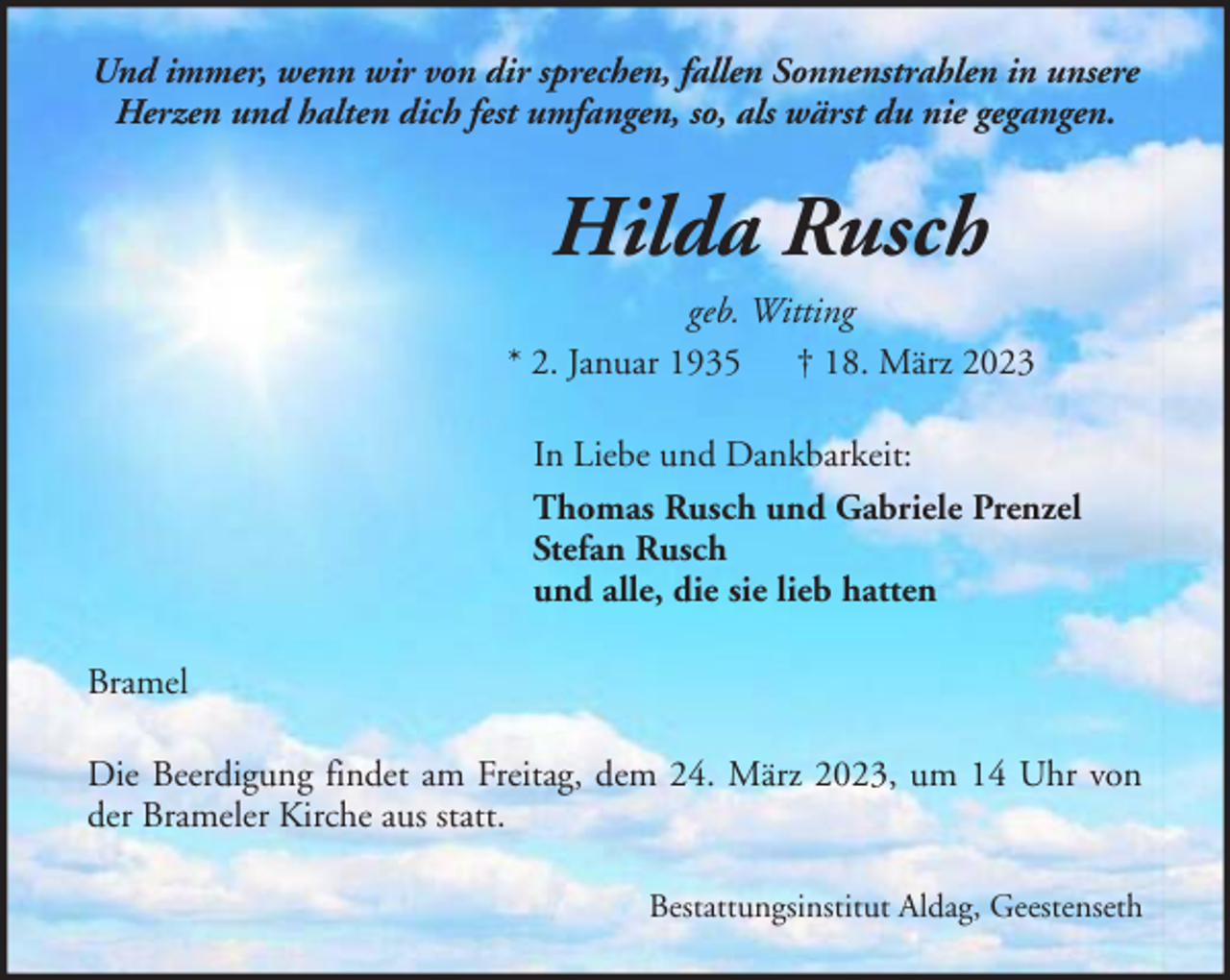 <p>Und immer, wenn wir von dir sprechen, fallen Sonnenstrahlen in unsere<br />Herzen und halten dich fest umfangen, so, als wärst du nie gegangen.</p><p>Hilda Rusch<br />geb. Witting<br />* 2. Januar 1935 † 18. März 2023<br />In Liebe und Dankbarkeit:<br />Thomas Rusch und Gabriele Prenzel<br />Stefan Rusch<br />und alle, die sie lieb hatten<br />Bramel<br />Die Beerdigung findet am Freitag, dem 24. März 2023, um 14 Uhr von<br />der Brameler Kirche aus statt.<br />Bestattungsinstitut Aldag, Geestenseth</p>