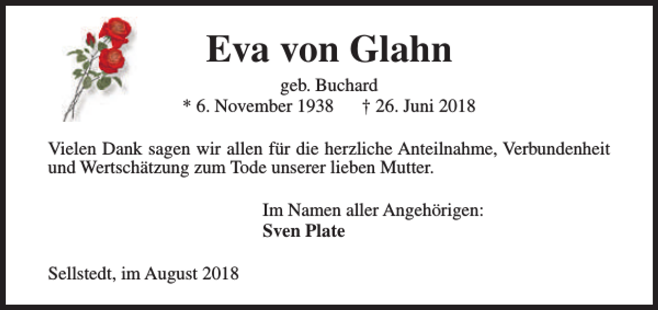 <p>Eva von Glahn</p><p>geb. Buchard<br />* 6. November 1938<br />† 26. Juni 2018<br />Vielen Dank sagen wir allen für die herzliche Anteilnahme, Verbundenheit<br />und Wertschätzung zum Tode unserer lieben Mutter.<br />Im Namen aller Angehörigen:<br />Sven Plate<br />Sellstedt, im August 2018</p>