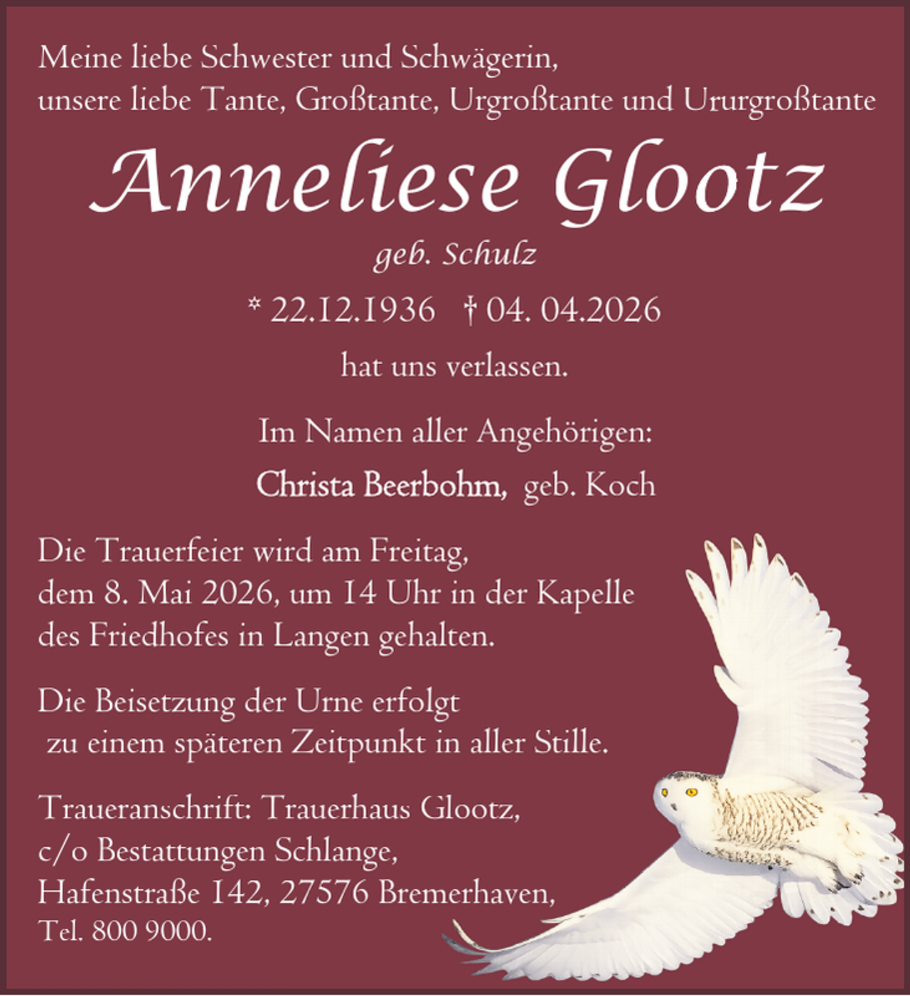 <p>Meine liebe Schwester und Schwägerin,<br />unsere liebe Tante, Großtante, Urgroßtante und Ururgroßtante</p>
<p>Anneliese Glootz<br />geb. Schulz</p>
<p>* 22.12.1936 † 04. 04.2026<br />hat uns verlassen.<br />Im Namen aller Angehörigen:<br />geb. Koch<br />Die Trauerfeier wird am Freitag,<br />dem 8. Mai 2026, um 14 Uhr in der Kapelle<br />des Friedhofes in Langen gehalten.<br />Die Beisetzung der Urne erfolgt<br />zu einem späteren Zeitpunkt in aller Stille.<br />Traueranschrift: Trauerhaus Glootz,<br />c/o Bestattungen Schlange,<br />Hafenstraße 142, 27576 Bremerhaven,<br />Tel. 800 9000.</p>