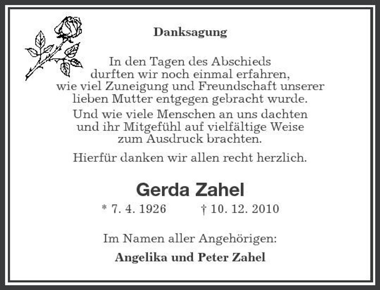 <p>Danksagung<br />In den Tagen des Abschieds<br />durften wir noch einmal erfahren,<br />wie viel Zuneigung und Freundschaft unserer<br />lieben Mutter entgegen gebracht wurde.<br />Und wie viele Menschen an uns dachten<br />und ihr Mitgefühl auf vielfältige Weise<br />zum Ausdruck brachten.<br />Hierfür danken wir allen recht herzlich.<br />Gerda Zahel<br />* 7. 4. 1926</p>
<p>† 10. 12. 2010<br />Im Namen aller Angehörigen:<br />Angelika und Peter Zahel</p>