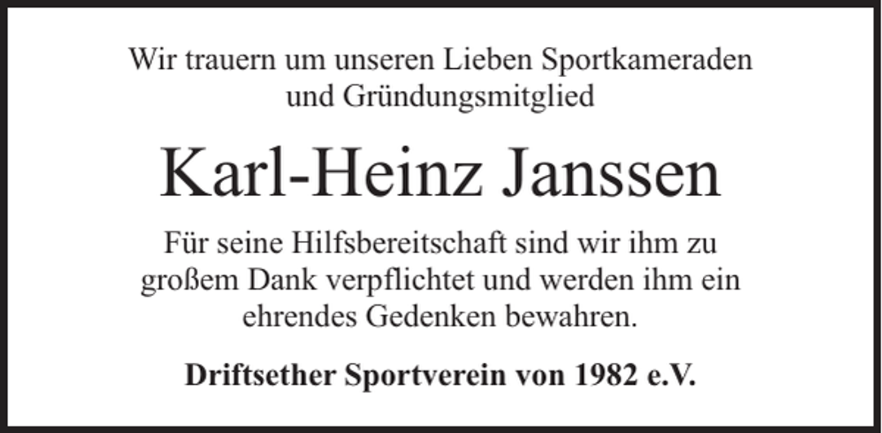 <p>Wir trauern um unseren Lieben Sportkameraden<br />und Gründungsmitglied</p><p>Karl-Heinz Janssen<br />Für seine Hilfsbereitschaft sind wir ihm zu<br />großem Dank verpflichtet und werden ihm ein<br />ehrendes Gedenken bewahren.<br />Driftsether Sportverein von 1982 e.V.</p>