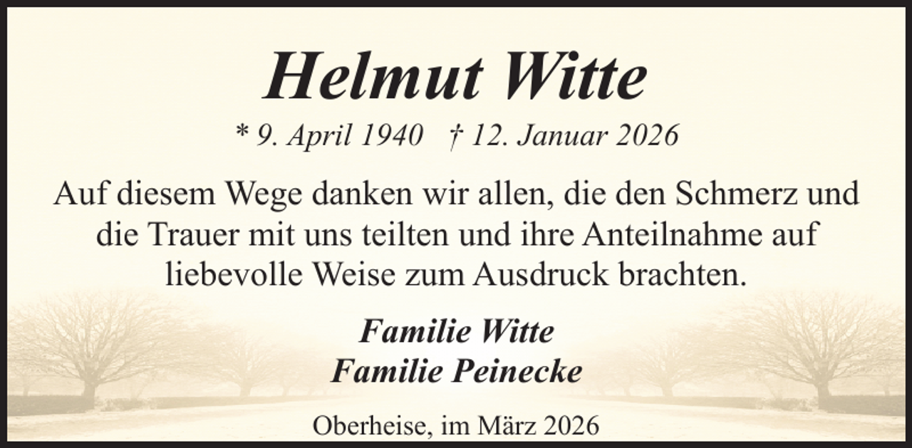 <p>Helmut Witte</p><p>* 9. April 1940 † 12. Januar 2026</p><p>Auf diesem Wege danken wir allen, die den Schmerz und<br />die Trauer mit uns teilten und ihre Anteilnahme auf<br />liebevolle Weise zum Ausdruck brachten.<br />Familie Witte<br />Familie Peinecke<br />Oberheise, im März 2026</p>