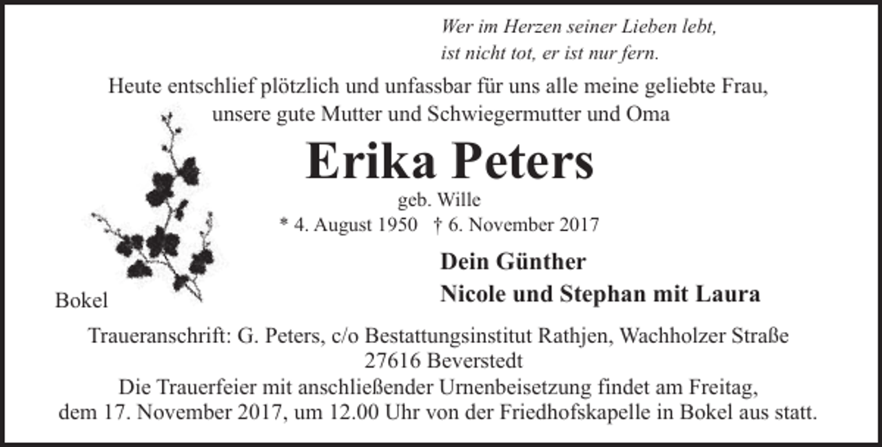 <p>Wer im Herzen seiner Lieben lebt,<br />ist nicht tot, er ist nur fern.</p><p>Heute entschlief plötzlich und unfassbar für uns alle meine geliebte Frau,<br />unsere gute Mutter und Schwiegermutter und Oma</p><p>Erika Peters</p><p>geb. Wille<br />* 4. August 1950 † 6. November 2017</p><p>Bokel</p><p>Dein Günther<br />Nicole und Stephan mit Laura</p><p>Traueranschrift: G. Peters, c/o Bestattungsinstitut Rathjen, Wachholzer Straße<br />27616 Beverstedt<br />Die Trauerfeier mit anschließender Urnenbeisetzung findet am Freitag,<br />dem 17. November 2017, um 12.00 Uhr von der Friedhofskapelle in Bokel aus statt.</p>