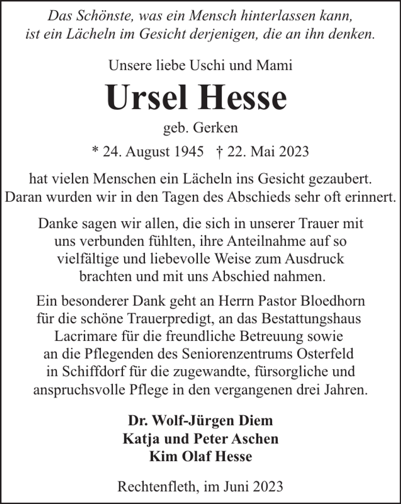 <p>Das Schönste, was ein Mensch hinterlassen kann,<br />ist ein Lächeln im Gesicht derjenigen, die an ihn denken.<br />Unsere liebe Uschi und Mami</p><p>Ursel Hesse<br />geb. Gerken</p><p>* 24. August 1945 † 22. Mai 2023<br />hat vielen Menschen ein Lächeln ins Gesicht gezaubert.<br />Daran wurden wir in den Tagen des Abschieds sehr oft erinnert.<br />Danke sagen wir allen, die sich in unserer Trauer mit<br />uns verbunden fühlten, ihre Anteilnahme auf so<br />vielfältige und liebevolle Weise zum Ausdruck<br />brachten und mit uns Abschied nahmen.<br />Ein besonderer Dank geht an Herrn Pastor Bloedhorn<br />für die schöne Trauerpredigt, an das Bestattungshaus<br />Lacrimare für die freundliche Betreuung sowie<br />an die Pflegenden des Seniorenzentrums Osterfeld<br />in Schiffdorf für die zugewandte, fürsorgliche und<br />anspruchsvolle Pflege in den vergangenen drei Jahren.<br />Dr. Wolf-Jürgen Diem<br />Katja und Peter Aschen<br />Kim Olaf Hesse<br />Rechtenfleth, im Juni 2023</p>