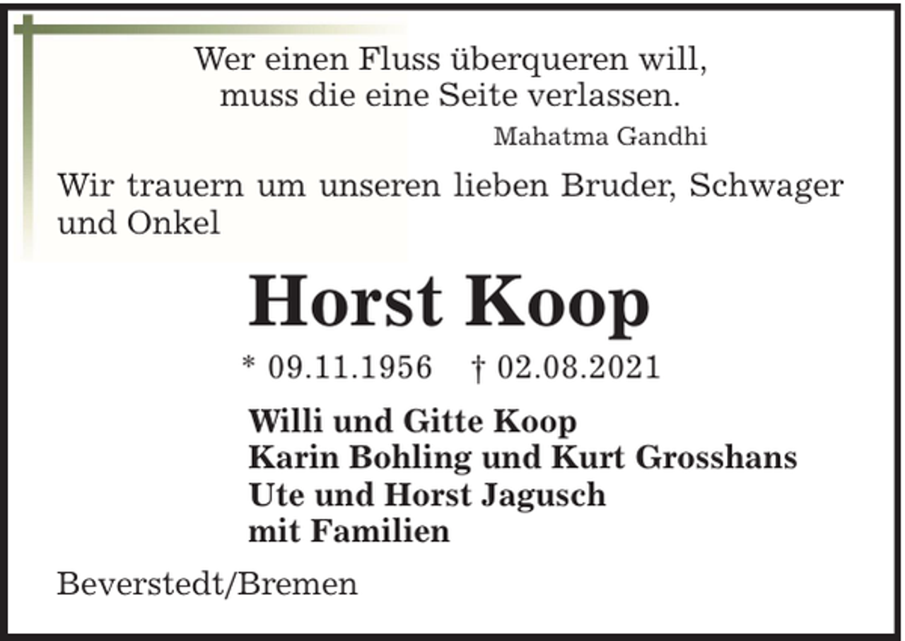 <p>Wer einen Fluss überqueren will,<br />muss die eine Seite verlassen.<br />Mahatma Gandhi</p><p>Wir trauern um unseren lieben Bruder, Schwager<br />und Onkel</p><p>Horst Koop<br />* 09.11.1956</p><p>† 02.08.2021</p><p>Willi und Gitte Koop<br />Karin Bohling und Kurt Grosshans<br />Ute und Horst Jagusch<br />mit Familien<br />Beverstedt/Bremen</p>