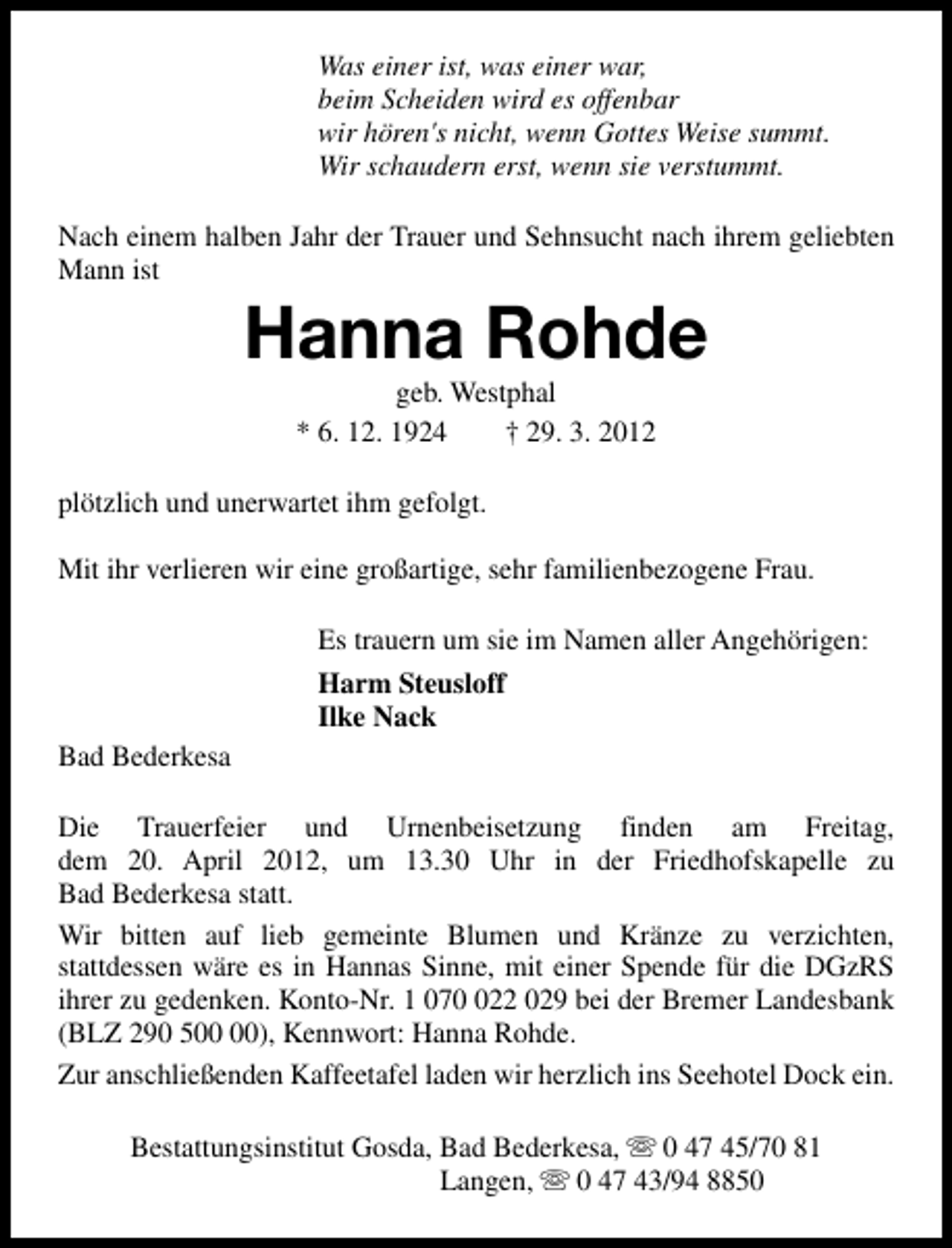 <p>Was einer ist, was einer war,<br />beim Scheiden wird es offenbar<br />wir hören's nicht, wenn Gottes Weise summt.<br />Wir schaudern erst, wenn sie verstummt.<br />Nach einem halben Jahr der Trauer und Sehnsucht nach ihrem geliebten<br />Mann ist</p><p>Hanna Rohde<br />geb. Westphal<br />* 6. 12. 1924<br />† 29. 3. 2012</p><p>plötzlich und unerwartet ihm gefolgt.<br />Mit ihr verlieren wir eine großartige, sehr familienbezogene Frau.<br />Es trauern um sie im Namen aller Angehörigen:<br />Harm Steusloff<br />Ilke Nack<br />Bad Bederkesa<br />Die Trauerfeier und Urnenbeisetzung finden am Freitag,<br />dem 20. April 2012, um 13.30 Uhr in der Friedhofskapelle zu<br />Bad Bederkesa statt.<br />Wir bitten auf lieb gemeinte Blumen und Kränze zu verzichten,<br />stattdessen wäre es in Hannas Sinne, mit einer Spende für die DGzRS<br />ihrer zu gedenken. Konto-Nr. 1 0722 029 bei der Bremer Landesbank<br />(BLZ 290 5), Kennwort: Hanna Rohde.<br />Zur anschließenden Kaffeetafel laden wir herzlich ins Seehotel Dock ein.<br />Bestattungsinstitut Gosda, Bad Bederkesa, s 0 47 45/70 81<br />Langen, s 0 47 43/94 8850</p>